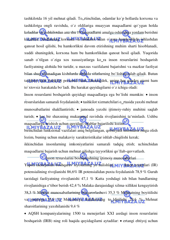  
 
tashkilotda 16 yil mehnat qiladi. To„rtinchidan, odamlar ko`p hollarda korxona va 
tashkilotga ongli ravishda, o`z oldilariga muayyan maqsadlarni qo`ygan holda 
keladilar va tashkilotdan ana shu 19 maqsadlarni amalga oshirishga yordam berishni 
kutadilar. Xodimning korxona va tashkilot bilan o`zaro hamkorlikda ishlashdan 
qanoat hosil qilishi, bu hamkorlikni davom etirishning muhim sharti hisoblanadi, 
xuddi shuningdek, korxona ham bu hamkorlikdan qanoat hosil qiladi. Yuqorida 
sanab o`tilgan o`ziga xos xususiyatlarga ko‗ra inson resurslarini boshqarish 
faoliyatning alohida bir turidir, u maxsus vazifalarni bajarishni va mazkur faoliyat 
bilan shug`ullanadigan kishilarda alohida sifatlarning bo`lishini talab qiladi. Butun 
tashkilot kabi tashkilot personali ham, shuningdek, uning har qanday qismi ham 
to`xtovsiz harakatda bo`ladi. Bu harakat quyidagilarni o`z ichiga oladi: 
Inson resurslarni boshqarish quyidagi maqsadlarga ega bo`lishi mumkin:  inson 
resurslaridan samarali foydalanish;  tashkilot xizmatchilari o‗rtasida yaxshi mehnat 
munosabatlarini shakllantirish;  jamoada yaxshi ijtimoiy-ruhiy muhitni saqlab 
turish;  har bir shaxsning mukammal ravishda rivojlanishini ta‘minlash. Ushbu 
maqsadlarga erishish uchun quyidagi talablar bajarilishi lozim:  
birinchidan funksional vazifalari aniq belgilangan, qobiliyatli insonlarni ishga olish 
lozim, buning uchun malakaviy xarakteristikalar ishlab chiqilishi kerak;  
ikkinchidan insonlarning imkoniyatlarini samarali tadqiq etish; uchinchidan 
maqsadlarni bajarish uchun mehnat qilishga tayyorlikni qo`llab-quvvatlash. 
Inson resurslarini boshqarishning ijtimoiy munosabatlari 
Yapon menejerlari boshqaruv siyosatning yo`nalishlari        Inson resurslari (IR) 
potensialining rivojlanishi 86,6% IR potensialidan puxta foydalanish 78,9 % Guruh 
tarzidagi faoliyatning rivojlanishi 47,1 % Katta yoshdagi ish bilan bandlarning 
rivojlanishiga e‘tibor berish 42,4 % Malaka darajasidagi xilma-xillikni kengaytirish 
38,3 % Mehnat munosabatlarining barqarorlashuvi 35,3 % Mehnatning boyitilishi 
va rotatsiya 33,9 % Motivatsiya fondlarining to‗ldirilishi 29,6 % Mehnat 
sharoitlarining yaxshilanishi 9,4 % 
 AQSH kompaniyalarining 1500 ta menejerlari XXI asrdagi inson resurslarini 
boshqarish (IRB) ning roli haqida quyidagilarni aytadilar:  ertangi ehtiyoj uchun 
