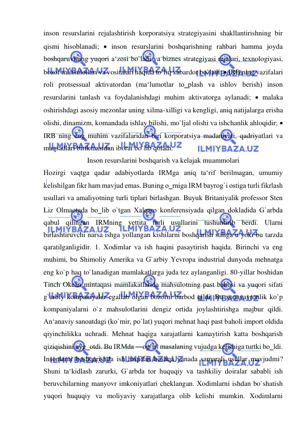  
 
inson resurslarini rejalashtirish korporatsiya strategiyasini shakllantirishning bir 
qismi hisoblanadi;  inson resurslarini boshqarishning rahbari hamma joyda 
boshqaruvining yuqori a‘zosi bo`ladi va biznes strategiyasi rejalari, texnologiyasi, 
bozor mahsulotlari va vositalari haqida to`liq xabardor bo`ladi;  IRB ning vazifalari 
roli protsessual aktivatordan (ma‘lumotlar to‗plash va ishlov berish) inson 
resurslarini tanlash va foydalanishdagi muhim aktivatorga aylanadi;  malaka 
oshirishdagi asosiy mezonlar uning xilma-xilligi va kengligi, aniq natijalarga erisha 
olishi, dinamizm, komandada ishlay bilishi, mo`ljal olishi va ishchanlik ahloqidir;  
IRB ning eng muhim vazifalaridan biri korporatsiya madaniyati, qadriyatlari va 
maqsadlari birikmasidan iborat bo`lib qoladi. 
Inson resurslarini boshqarish va kelajak muammolari 
Hozirgi vaqtga qadar adabiyotlarda IRMga aniq ta‘rif berilmagan, umumiy 
kelishilgan fikr ham mavjud emas. Buning o‗rniga IRM bayrog`i ostiga turli fikrlash 
usullari va amaliyotning turli tiplari birlashgan. Buyuk Britaniyalik professor Sten 
Liz Olmaotada bo‗lib o`tgan Xalqaro konferensiyada qilgan dokladida G`arbda 
qabul qilingan IRMning yettita turli usullarini tushuntirib berdi. Ularni 
birlashtiruvchi narsa ishga yollangan kishilarni boshqarish stiliga u yoki bu tarzda 
qaratilganligidir. 1. Xodimlar va ish haqini pasaytirish haqida. Birinchi va eng 
muhimi, bu Shimoliy Amerika va G`arbiy Yevropa industrial dunyoda mehnatga 
eng ko`p haq to`lanadigan mamlakatlarga juda tez aylanganligi. 80-yillar boshidan 
Tinch Okean mintaqasi mamlakatlarida mahsulotning past bahosi va yuqori sifati 
g`arbiy kompaniyalar egallab olgan bozorni barbod qildi. Bu xonavayronlik ko`p 
kompaniyalarni o`z mahsulotlarini dengiz ortida joylashtirishga majbur qildi. 
An‘anaviy sanoatdagi (ko`mir, po`lat) yuqori mehnat haqi past baholi import oldida 
qiyinchilikka uchradi. Mehnat haqiga xarajatlarni kamaytirish katta boshqarish 
qiziqishini uyg‗otdi. Bu IRMda ―og`ir‖ masalaning vujudga kelishiga turtki bo‗ldi. 
Insonlarni boshqarishda ish haqidan boshqa yanada samarali usullar mavjudmi? 
Shuni ta‘kidlash zarurki, G`arbda tor huquqiy va tashkiliy doiralar sababli ish 
beruvchilarning manyovr imkoniyatlari cheklangan. Xodimlarni ishdan bo`shatish 
yuqori huquqiy va moliyaviy xarajatlarga olib kelishi mumkin. Xodimlarni 
