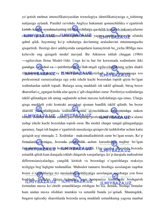  
 
yo`qotish mehnat intensifikatsiyasidan texnologiya identifikatsiyasiga o‗tishining 
natijasiga aylandi. Parallel ravishda Angliya hukumati qonunchilikka o`zgartirish 
kiritib, kasaba uyushmalarning ish beruvchilarga qarshilik korsatish imkoniyatlarini 
cheklab qo`ydi. Hukumat shuningdek bozorni yagona tartiblashtiruvchi sifatida 
qabul qildi, hayotning ko`p sohalariga davlatning aralashuvini minimumgacha 
qisqartirdi. Hozirgi davr adabiyotida xarajatlarni kamaytirish bo‗yicha IRMga mos 
keluvchi eng qiziqarli model mavjud. Bu Atkinson ishlab chiqqan (1984) 
―egiluvchan firma Model-1‖dir. Unga ko`ra har bir korxonada xodimlarni ikki 
guruhga: ―yadro‖ va ―periferiya‖ga bo`lish orqali egiluvchanlikning uchta shakli 
(funksional, miqdoriy va 25 moliyaviy) kuchaytiriladi. Yadro kompaniyaga xos 
professional xususiyatlarga ega yoki ishchi kuchi bozoridan topish qiyin bo`lgan 
xodimlardan tarkib topadi. Bularga uzoq muddatli ish taklif qilinadi, biroq bozor 
sharoitlari o‗zgargan holda ular qayta o`qib chiqishlari zarur. Periferiya xodimlariga 
taklif qilinadigan ish uning saqlanishi uchun maxsus kafolatlarga ega emas. Ularga 
qisqa muddatli yoki kontrakt asosidagi qisman bandlik taklif qilinib, bu bozor 
sharoiti yomonlashganda xodimlar sonini qiyinchiliksiz kamaytirishga imkon 
beradi. Bunday kishilar odatda past darajadagi professional sifatlarga ega va ularni 
tashqi ishchi kuchi bozoridan topish oson. Bu model chuqur tanqid qilinganligiga 
qaramay, faqat ish haqini o`zgartirish masalasiga qiziquvchi tashkilotlar uchun katta 
qiziqish uyg`otmoqda. 2. Xodimlar - maksimallashtirish zarur bo`lgan resurs. Ko`p 
firmalarda, ayniqsa, bozorda yetakchilik uchun kurashishga majbur bo`lgan 
firmalarda xodimlar va bozorni anglash o`zgardi. Ular raqobat sharoitida bozorda 
ustunlik qilish kam darajada ishlab chiqarish xarajatlariga, ko`p darajada mahsulotni 
differensiatsiyalashga, yangilik kiritish va bozordagi o`zgarishlarga reaksiya 
tezligiga bog`liqligini tushundilar. Mahsulot tannarxi hisobiga asoslangan raqobat 
bozor o`zgarishlariga tez moslashish qobiliyatiga asoslangan raqobatga yon bosa 
boshladi. Shunday fikrga kelindiki, agar kompaniya kimningdir boshqarish 
tizimidan nusxa ko`chirib ustunliklarga erishgan bo`lsa, demak, boshqa firmalar 
ham undan nusxa olishlari mumkin va ustunlik bunda yo`qoladi. Shuningdek, 
beqaror iqtisodiy sharoitlarda bozorda uzoq muddatli ustunlikning yagona manbai 
