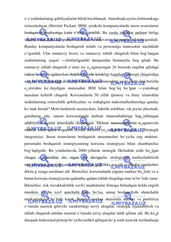  
 
o`z xodimlarining qobiliyatlarini bilish hisoblanadi. Amerikada ayrim elektronikaga 
ixtisoslashgan (Hewlett Packart, IBM) yetakchi kompaniyalarda inson resurslarini 
boshqarish amaliyotiga katta e‘tibor qaratildi. Bu yerda ishchilar mehnat birligi 
sifatida emas, balki kompaniya salohiyati va innovatsiyalar manbai sifatida qaraladi. 
Bunday kompaniyalarda boshqarish uslubi va personalga munosabat sinchiklab 
o`rganildi. Ular ommaviy bozor va ommaviy ishlab chiqarish bilan bog`langan 
xodimlarning yuqori ―chetlatilganlik‖ darajasidan birmuncha farq qiladi. Bu 
ommaviy ishlab chiqarish o`rnini tez o‗zgarayotgan 26 bozorda raqobat qilishga 
imkon beruvchi egiluvchan shakllar bosishi kerakligi haqidagi xulosani chiqarishga 
asos bo`ldi. Personalga aktivlarga kabi bo`lgan munosabat, ya‘ni ularni iloji boricha 
o‗stirishni ko`zlaydigan munosabat IRM bilan bog`liq bo`lgan ―yumshoq‖ 
masalani keltirib chiqardi. Korxonalarda 50 yillik ijtimoiy va ilmiy izlanishlar 
xodimlarning ixtirochilik qobiliyatlari va sodiqligini maksimallashtirishga qanday 
ko`mak beradi? Motivlashtirish nazariyalari, liderlik uslublari, ish joyini jihozlash, 
guruhning ishi, sanoat korxonalarida mehnat munosabatlariga bag‗ishlangan 
adabiyotlar asosan amerikada chiqarilgan. Mehnat munosabatlarini o‗rganuvchi 
maktab ishini qayta o`rganish IRMda ikkinchi yo‗nalish bo`lib qoldi. 3. Strategik 
integratsiya. Inson resurslarini boshqarish muammolari bo`yicha eng muhimi-
personalni boshqarish strategiyasining korxona strategiyasi bilan chambarchas 
bog`liqligidir. Bu yondashuvda 2000-yillarda strategik fikrlashda sodir bo‗lgan 
chuqur o‗zgarishlar aks etgan. Bu davrgacha strategiyani markazlashtirish 
muvaffaqiyat garovi degan dunyoqarash ko`pchilikka xos edi va bunday yondashuv 
ikkita g`oyaga asoslanar edi. Birinchisi, korxonalarda yagona markaz bo‗lishi va u 
butun korxona strategiyasini qadamba-qadam ishlab chiqishga mas‘ul bo`lishi zarur. 
Ikkinchisi: risk (tavakkalchilik xavfi) manbalarini firmaga birlashgan holda engish 
mumkin, va bu xavf qanchalik katta bo`lsa, uning boshqarilishi shunchalik 
markazlashgan bo`lishi kerak. Bunday markaz sharoitida markaz va periferiya 
o`rtasida nazorat qiluvchi xarakterdagi uzviy aloqalar, strategik rejalashtirish va 
ishlab chiqarish ustidan nazorat o`rtasida uzviy aloqalar talab qilinar edi. Bu ko‗p 
darajada funksional prinsip bo`yicha tashkil qilingan ko`p sonli ierarxik tuzilmalarga 
