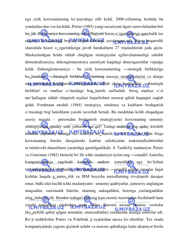  
 
ega yirik korxonalarning ko`payishiga olib keldi. 2000-yillarning boshida bu 
yondashuvdan voz kechildi. Porter (1985) yangi nazariyani ilgari suruvchilardan biri 
bo‗ldi. Bu nazariya korxonaning muvaffaqiyati bozor o`zgarishlariga qanchalik tez 
reaksiya ko`rsatishiga bog`liq degan fikrlarga asoslangan edi. Biroq beqarorlik 
sharoitida bozor o‗zgarishlariga javob harakatlarni 27 rejalashtirish juda qiyin. 
Markazlashgan holda ishlab chiqilgan strategiyalar egiluvchanmasligi sababli 
detsentralizatsiya, dekonglomeratsiya zaruriyati haqidagi dunyoqarashlar vujudga 
keldi. Dekonglomeratsiya - bu yirik korxonalarning ―strategik birliklar‖ga 
bo‗linishidir. ―Strategik birliklar‖ o`zlarining maxsus strategiyalarini va ularga 
mos personalni boshqarish strategiyalarini ishlab chiqa boshladilar. ―Strategik 
birliklar‖ va markaz o`rtasidagi bog‗lanish zaiflashdi, biroq markaz o`zi 
mo`ljallagan ishlab chiqarish rejalari bajarilishini nazorat qilish huquqini saqlab 
qoldi. Fombraun modeli (1984) strategiya, struktura va kadrlarni boshqarish 
o`rtasidagi bog`lanishlarni yaxshi tasvirlab beradi. Bu modeldan kelib chiqadigan 
asosiy masala - personalni boshqarish strategiyasini korxonaning umumiy 
strategiyasiga qanday ulab yuborish ma‘qul? Tashqi muhitga eng qulay kirishib 
ketishni (iqtisodiy holatga tez reaksiya ko‗rsatish va h.k.) va shu bilan birga 
korxonaning barcha darajalarida kadrlar salohiyatini maksimallashtirishni 
ta‘minlovchi sharoitlarni yaratishga qaratilganlikdir. 4. Tashkiliy madaniyat. Peters 
va Uoterman (1982) birinchi bo`lib ichki madaniyat ayrim eng ―omadli‖ Amerika 
kompaniyalariga 
raqobatli 
kurashda 
muhim 
ustunlikka 
ega 
bo`lishini 
ta‘minlaganligini isbotladilar. Bu kompaniyalarni ―omadli‖ qilgan narsalar faqat 
kishilar haqida g‗amxo‗rlik va IRM boyicha metodlarning rivojlanish darajasi 
emas, balki ular kuchli ichki madaniyatni - umumiy qadriyatlar, jamoaviy anglangan 
maqsadlar, xarizmatik liderlar, ularning sadoqatlikni, bozorga yuzlanganlikni 
ulug‗lashi bo‗ldi. Bundan tashqari ular eng kam rasmiy nazoratdan foydalanib ham 
yaxshi natijalarga erishishga qodir edilar. Nazorat asosan ijtimoiy vositalar 
(ko‗pchilik qabul qilgan normalar, munosabatlar) yordamida amalga oshirilar edi. 
Ko`p tashkilotlar Poters va Folebruk g`oyalaridan nusxa ko`chirdilar. Tez orada 
kompaniyalarda yagona qiyinish uslubi va maxsus qabullarga katta ahamiyat berila 
