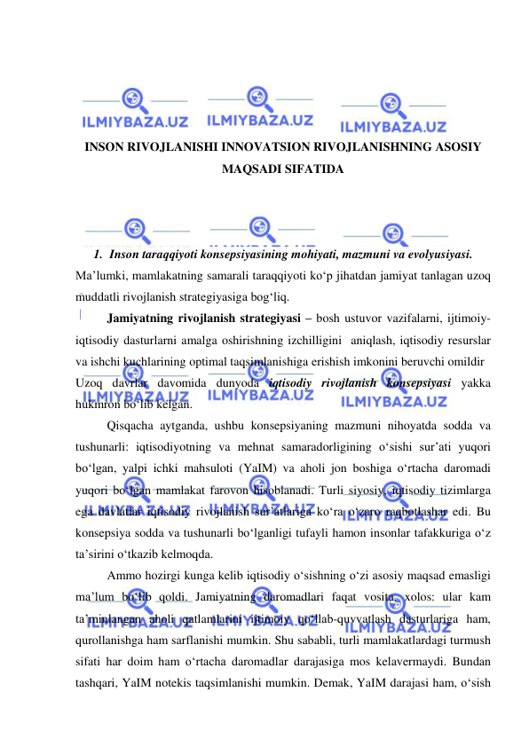  
 
 
 
 
 
INSON RIVOJLANISHI INNOVATSION RIVOJLANISHNING ASOSIY 
MAQSADI SIFATIDA 
 
 
 
1. Inson taraqqiyoti konsepsiyasining mohiyati, mazmuni va evolyusiyasi. 
Ma’lumki, mamlakatning samarali taraqqiyoti ko‘p jihatdan jamiyat tanlagan uzoq 
muddatli rivojlanish strategiyasiga bog‘liq.  
Jamiyatning rivojlanish strategiyasi – bosh ustuvor vazifalarni, ijtimoiy-
iqtisodiy dasturlarni amalga oshirishning izchilligini  aniqlash, iqtisodiy resurslar 
va ishchi kuchlarining optimal taqsimlanishiga erishish imkonini beruvchi omildir  
Uzoq davrlar davomida dunyoda iqtisodiy rivojlanish konsepsiyasi yakka 
hukmron bo‘lib kelgan.  
Qisqacha aytganda, ushbu konsepsiyaning mazmuni nihoyatda sodda va 
tushunarli: iqtisodiyotning va mehnat samaradorligining o‘sishi sur’ati yuqori 
bo‘lgan, yalpi ichki mahsuloti (YaIM) va aholi jon boshiga o‘rtacha daromadi 
yuqori bo‘lgan mamlakat farovon hisoblanadi. Turli siyosiy, iqtisodiy tizimlarga 
ega davlatlar iqtisodiy rivojlanish sur’atlariga ko‘ra o‘zaro raqbotlashar edi. Bu 
konsepsiya sodda va tushunarli bo‘lganligi tufayli hamon insonlar tafakkuriga o‘z 
ta’sirini o‘tkazib kelmoqda.  
Ammo hozirgi kunga kelib iqtisodiy o‘sishning o‘zi asosiy maqsad emasligi 
ma’lum bo‘lib qoldi. Jamiyatning daromadlari faqat vosita, xolos: ular kam 
ta’minlangan aholi qatlamlarini ijtimoiy qo‘llab-quvvatlash dasturlariga ham, 
qurollanishga ham sarflanishi mumkin. Shu sababli, turli mamlakatlardagi turmush 
sifati har doim ham o‘rtacha daromadlar darajasiga mos kelavermaydi. Bundan 
tashqari, YaIM notekis taqsimlanishi mumkin. Demak, YaIM darajasi ham, o‘sish 
