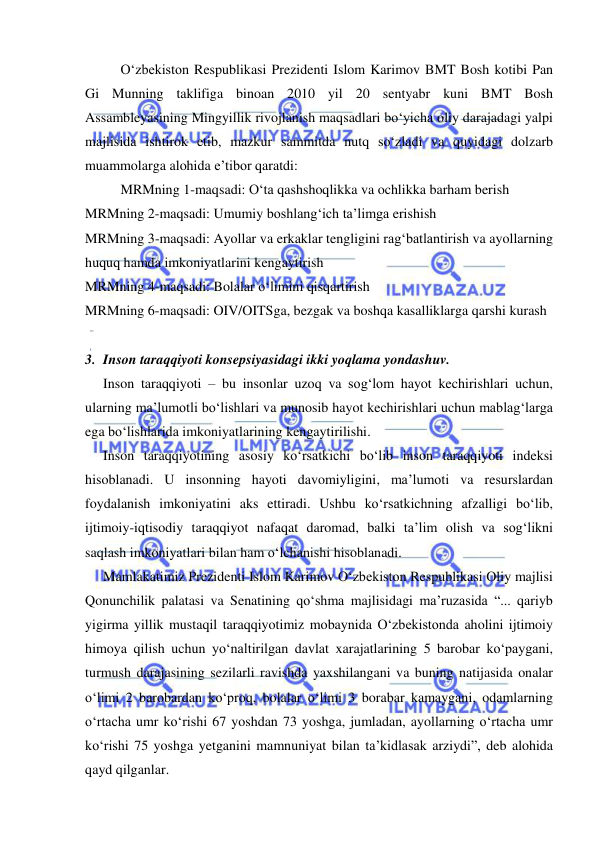  
 
O‘zbekiston Respublikasi Prezidenti Islom Karimov BMT Bosh kotibi Pan 
Gi Munning taklifiga binoan 2010 yil 20 sentyabr kuni BMT Bosh 
Assambleyasining Mingyillik rivojlanish maqsadlari bo‘yicha oliy darajadagi yalpi 
majlisida ishtirok etib, mazkur sammitda nutq so‘zladi va quyidagi dolzarb 
muammolarga alohida e’tibor qaratdi:  
MRMning 1-maqsadi: O‘ta qashshoqlikka va ochlikka barham berish  
MRMning 2-maqsadi: Umumiy boshlang‘ich ta’limga erishish 
MRMning 3-maqsadi: Ayollar va erkaklar tengligini rag‘batlantirish va ayollarning 
huquq hamda imkoniyatlarini kengaytirish 
MRMning 4-maqsadi: Bolalar o‘limini qisqartirish 
MRMning 6-maqsadi: OIV/OITSga, bezgak va boshqa kasalliklarga qarshi kurash 
 
3. Inson taraqqiyoti konsepsiyasidagi ikki yoqlama yondashuv. 
Inson taraqqiyoti – bu insonlar uzoq va sog‘lom hayot kechirishlari uchun, 
ularning ma’lumotli bo‘lishlari va munosib hayot kechirishlari uchun mablag‘larga 
ega bo‘lishlarida imkoniyatlarining kengaytirilishi.  
Inson taraqqiyotining asosiy ko‘rsatkichi bo‘lib inson taraqqiyoti indeksi 
hisoblanadi. U insonning hayoti davomiyligini, ma’lumoti va resurslardan 
foydalanish imkoniyatini aks ettiradi. Ushbu ko‘rsatkichning afzalligi bo‘lib, 
ijtimoiy-iqtisodiy taraqqiyot nafaqat daromad, balki ta’lim olish va sog‘likni 
saqlash imkoniyatlari bilan ham o‘lchanishi hisoblanadi. 
Mamlakatimiz Prezidenti Islom Karimov O‘zbekiston Respublikasi Oliy majlisi 
Qonunchilik palatasi va Senatining qo‘shma majlisidagi ma’ruzasida “... qariyb 
yigirma yillik mustaqil taraqqiyotimiz mobaynida O‘zbekistonda aholini ijtimoiy 
himoya qilish uchun yo‘naltirilgan davlat xarajatlarining 5 barobar ko‘paygani, 
turmush darajasining sezilarli ravishda yaxshilangani va buning natijasida onalar 
o‘limi 2 barobardan ko‘proq, bolalar o‘limi 3 borabar kamaygani, odamlarning 
o‘rtacha umr ko‘rishi 67 yoshdan 73 yoshga, jumladan, ayollarning o‘rtacha umr 
ko‘rishi 75 yoshga yetganini mamnuniyat bilan ta’kidlasak arziydi”, deb alohida 
qayd qilganlar.  
