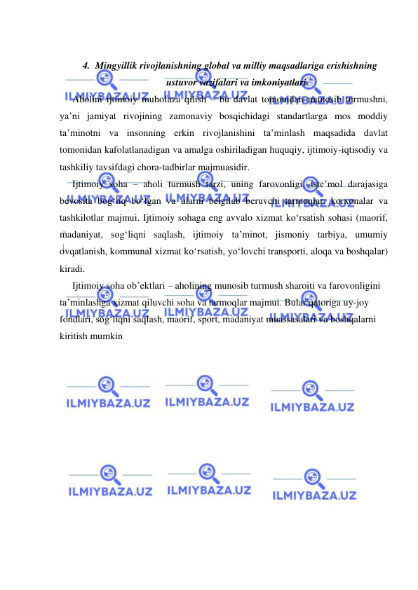  
 
 
4. Mingyillik rivojlanishning global va milliy maqsadlariga erishishning 
ustuvor vazifalari va imkoniyatlari 
Aholini ijtimoiy muhofaza qilish – bu davlat tomonidan munosib turmushni, 
ya’ni jamiyat rivojining zamonaviy bosqichidagi standartlarga mos moddiy 
ta’minotni va insonning erkin rivojlanishini ta’minlash maqsadida davlat 
tomonidan kafolatlanadigan va amalga oshiriladigan huquqiy, ijtimoiy-iqtisodiy va 
tashkiliy tavsifdagi chora-tadbirlar majmuasidir.  
Ijtimoiy soha – aholi turmush tarzi, uning farovonligi, iste’mol darajasiga 
bevosita bog‘liq bo‘lgan va ularni belgilab beruvchi tarmoqlar, korxonalar va 
tashkilotlar majmui. Ijtimoiy sohaga eng avvalo xizmat ko‘rsatish sohasi (maorif, 
madaniyat, sog‘liqni saqlash, ijtimoiy ta’minot, jismoniy tarbiya, umumiy 
ovqatlanish, kommunal xizmat ko‘rsatish, yo‘lovchi transporti, aloqa va boshqalar) 
kiradi.  
Ijtimoiy soha ob’ektlari – aholining munosib turmush sharoiti va farovonligini 
ta’minlashga xizmat qiluvchi soha va tarmoqlar majmui. Bular qatoriga uy-joy 
fondlari, sog‘liqni saqlash, maorif, sport, madaniyat muassasalari va boshqalarni 
kiritish mumkin 
