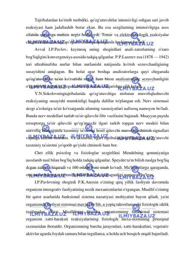  
 
Tajribalardan ko'rinib turibdiki, qo'zg'atuvchilar intensivligi oshgan sari javob 
reaksiyasi ham jadallashib borar ekan. Bu esa sezgilarning intensivligiga asos 
sifatida qarashga muhim negiz hozirlaydi. Tomir va elektrofiziologik reaksiyalar 
chegaralarda odatdagi qo'zg'atuvchilarga qaraganda keskinroq bo'ladi. 
Avval I.P.Pavlov, keyinroq uning shogirdlari anali-zatorlarning o'zaro 
bog'liqligini konvergensiya asosida tadqiq qilganlar. P.P.Lazerev esa (1878 — 1942) 
teri ultrabinafsha nurlar bilan nurlanishi natijasida ko'rish sezuvchanligining 
susayishini aniqlagan. Bu holat agar boshqa analizatorlarga quyi chegarada 
qo'zg'atuvchilar ta'sir ko'rsatishi orqali ham biron analizatorning sezuvchanligini 
o'zgartirishi mumkin, degan umumiy xulosa chiqarishga olib keladi. 
Y.N.Sokolovningtajribalarida qo'zg'atuvchiga nisbatan muvofiqlashuvchi 
reaksiyaning susayishi mumkinligi haqida dalillar to'plangan edi. Nerv sistemasi 
sezgi a'zolariga ta'sir ko'rsatganda ularning xususiyatlari nafisroq namoyon bo'ladi. 
Bunda nerv modellari tanlab ta'sir qiluvchi filtr vazifasini bajaradi. Muayyan paytda 
retseptorga ta'sir qiluvchi qo'zg'atuvchi ilgari tarkib topgan nerv modeii bilan 
muvofiq kelmaganda taxminiy ta'sirotni hosil qiluvchi muvofiqlashtirish signallari 
vujudga kelishi mumkin. Va aksincha, ilgari tajribalarda qo'llanilgan qo'zg'atuvchi 
taxminiy ta'sirotni yo'qotib qo'yishi chtimoli ham bor. 
Chet ellik psixolog va fiziologlar sezgirlikni Mendelning qonuniyatiga 
asoslanib nasl bilan bog'liq holda tadqiq qilganlar. Speyder ta'm bilish naslga bog'liq 
dcgan xulosa chiqaradi va 100 oilada buni sinab ko'radi. Ma'lumotlarga qaraganda, 
ota-onalar bilmagan ta'mni bolalari ham payqamaganligi namoyon bo'lgan. 
I.P.Pavlovning shogirdi P.K.Anoxin o'zining qirq yillik faoliyati davomida 
organizm intengrativ faoliyatining nozik mexanizmlarini o'rgangan. Muallif o'zining 
bir qator asarlarida funksional sistema nazariyasi mohiyatini bayon qiladi, ya'ni 
organizmda faoliyat sistemasi mavjud bo'Iib, u yopiq takrorlanuvchi fiziologik siklik 
tuzilmadan iborat. Muallifning fikricha, organizmning funksional sistemasi 
organizm xatti-harakati reaksiyalarining fiziologik mexa-nizmining prinsipial 
sxemasidan iboratdir. Organizmning barcha jarayonlari, xatti-harakatlari, vegetativ 
aktivlar agarda foydali samara bilan tugallansa, u holda uch bosqich orqali bajariladi. 
