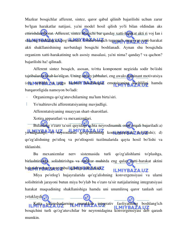  
 
Mazkur bosqichlar afferent, sintez, qaror qabul qilinib bajarilishi uchun zarur 
bo'lgan harakatlar natijasi, ya'ni model hosil qilish yo'li bilan oldindan aks 
ettirishdan iborat. Afferent, sintez bosqichi bar qanday xatti-harakat akti ri voj Ian i 
shin ing boshlang'ich pog'onasidir. Ushbu bosqich tugagach, muayyan xatti-harakat 
akti shakllanishining navbatdagi bosqichi boshlanadi. Aynan shu bosqichda 
organizm xatti-harakatining uch asosiy masalasi, ya'ni nima? qanday? va qachon? 
bajarilishi ha! qilinadi. 
Afferent sintez bosqich, asosan, to'rtta komponent negizida sodir bo'iishi 
tajribalarda sinab ko'rilgan. Uning asosiy jabhalari, eng awalo dominant motivatsiya 
(o'ta xohish) va unga hamroh hisoblangan emotsiyaning kuchliligi hamda 
barqarorligida namoyon bo'ladi: 
Organizmga qo'zg'atuvchilarning ma'lum birta'siri. 
Yo'naltiruvchi afferentatsiyaning mavjudligi. 
Afferentatsiyaning muayyan shart-sharoitlari. 
Xotira apparatlari va mexanizmlari. 
Bularning o'zaro ta'siri quyidagi uchta neyrodinamik omil orqali bajariladi:a) 
yo'nalganligi; b) neyronlarda qo'zg'alishning konvergensiyasi (to'yinishi); d) 
qo'zg'alishning po'stloq va po'stloqosti tuzilmalarida qayta hosil bo'lishi va 
tiklanishi. 
Bu 
mexanizmlar 
nerv 
sistemasida 
turli 
qo'zg'alishlarni 
to'plashga, 
birlashtirishga, solishtirishga va mazkur muhitda eng qulay xatti-harakat aktini 
bajarish uchun qaror qabul qilishga olib keladi. 
Miya po'stlog'i hujayralarida qo'zg'alishning konvergensiyasi va ularni 
solishtirish jarayoni butun miya bo'ylab bu o'zaro ta'sir natijalarining integratsiyasi 
harakat maqsadining shakllanishiga hamda uni unumliroq qaror tanlash sari 
yetaklaydi. 
Katta yarimsharlarning murakkab integrativ faoliyatining boshlang'ich 
bosqichini turli qo'zg'atuvchilar bir neyronidagina konvergensiyasi deb qarash 
mumkin. 
