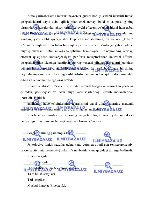  
 
Katta yarimsbarlarda maxsus neyronlar guruhi borligi sababli ularturli-tuman 
qo'zg'alishlarni qayta qabul qilish bilan cheklanmay, balki miya po'stlog'ining 
piramida hu-jayralaridan akson orqali keluvchi efferent qo'zg'alishlarni ham qabul 
qiladi. Bu esa orqa miya po'stloqosti va po'stloqdagi ko'plab aksonlar neyronlarning 
vazifasi, ya'ni siklik qo'zg'alishni ko'pincha saqlab turish, o'ziga xos ,,kutish" 
to'plamini saqlaydi. Shu bilan bir vaqtda periferik ishchi a'zolariga yuboriladigan 
buyruq nusxasini butun miyaga tarqalishini ta'minlaydi. Bir neyronning o'zidagi 
efferent qo'zg'alish konvergensiyasi periferik retseptorlardan keluvchi afferent 
qo'zg'alish bilan aksonga uzatilgan buyruq nusxasi olingan natijalarni baholash 
uchun shart-sharoitlaryaratadi. Evolutsiyajarayonida hosil bo'ladigan bilishning 
neyrodinamik mexanizmlarining kashf etilishi bar qanday bo'lajak hodisalarni tahlil 
qilish va oldindan bilishga asos bo'ladi. 
Ko'rish analizatori o'zaro bir-biri bilan alohida bo'lgan o'tkazuvchan periferik 
qismdan, po'stloqosti va bosh miya yarimsharlaridagi ko'rish markazlaridan 
iboratdir. Eshitish 
analizatori have to'lqinlarining tebranishini qabul qiladi, ularning mexanik 
energiyasini nerv hujayrasining qo'z-g'alishiga aylantiradi. 
Ko'rib o'tganimizdek, sezgilarning neyrofiziologik asosi juda murakkab 
bo'lganligi tufayli uni ancha vaqt o'rganish lozim bo'lar ekan. 
 
Sezgi turlarining psixologik tavsifi 
 
Psixologiya fanida sezgilar uchta katta guruhga ajratil-gan (eksteroretseptiv, 
prioretseptiv, interoretseptiv) bular, o'z navbatida, yana quyidagi turlarga bo'linadi: 
Ko'rish sezgilari. 
Eshitish sezgilari. 
Hid bilish sezgilari (eksteroretseptiv). 
Ta'm bilish sezgilari. 
Teri sezgilari. 
Muskul-harakat (kinestetik). 
