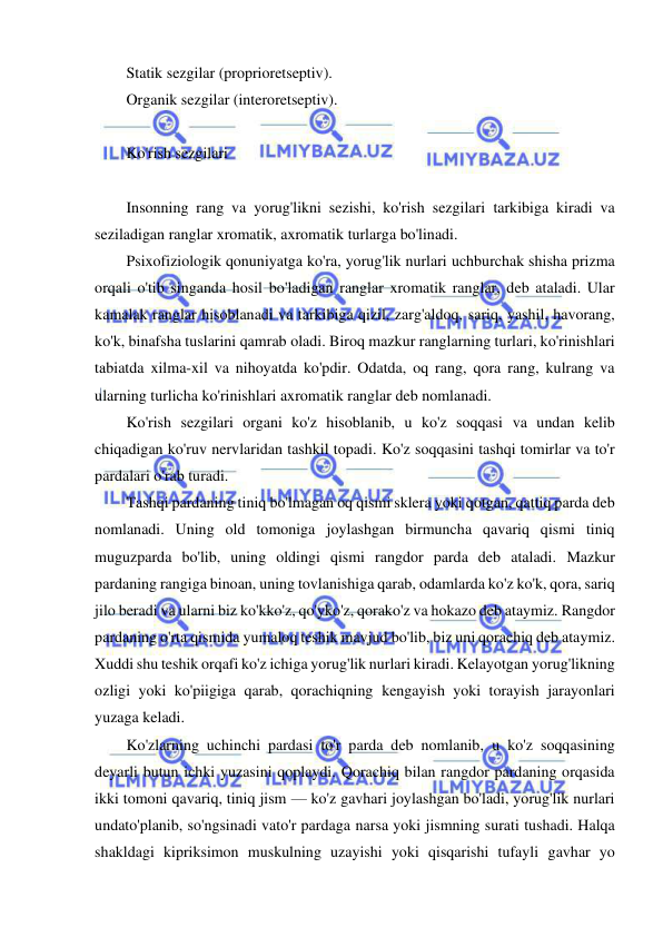  
 
Statik sezgilar (proprioretseptiv). 
Organik sezgilar (interoretseptiv). 
 
Ko'rish sezgilari 
 
Insonning rang va yorug'likni sezishi, ko'rish sezgilari tarkibiga kiradi va 
seziladigan ranglar xromatik, axromatik turlarga bo'linadi. 
Psixofiziologik qonuniyatga ko'ra, yorug'lik nurlari uchburchak shisha prizma 
orqali o'tib singanda hosil bo'ladigan ranglar xromatik ranglar, deb ataladi. Ular 
kamalak ranglar hisoblanadi va tarkibiga qizil, zarg'aldoq, sariq, yashil, havorang, 
ko'k, binafsha tuslarini qamrab oladi. Biroq mazkur ranglarning turlari, ko'rinishlari 
tabiatda xilma-xil va nihoyatda ko'pdir. Odatda, oq rang, qora rang, kulrang va 
ularning turlicha ko'rinishlari axromatik ranglar deb nomlanadi. 
Ko'rish sezgilari organi ko'z hisoblanib, u ko'z soqqasi va undan kelib 
chiqadigan ko'ruv nervlaridan tashkil topadi. Ko'z soqqasini tashqi tomirlar va to'r 
pardalari o'rab turadi. 
Tashqi pardaning tiniq bo'lmagan oq qismi sklera yoki qotgan, qattiq parda deb 
nomlanadi. Uning old tomoniga joylashgan birmuncha qavariq qismi tiniq 
muguzparda bo'lib, uning oldingi qismi rangdor parda deb ataladi. Mazkur 
pardaning rangiga binoan, uning tovlanishiga qarab, odamlarda ko'z ko'k, qora, sariq 
jilo beradi va ularni biz ko'kko'z, qo'yko'z, qorako'z va hokazo deb ataymiz. Rangdor 
pardaning o'rta qismida yumaloq teshik mavjud bo'lib, biz uni qorachiq deb ataymiz. 
Xuddi shu teshik orqafi ko'z ichiga yorug'lik nurlari kiradi. Kelayotgan yorug'likning 
ozligi yoki ko'piigiga qarab, qorachiqning kengayish yoki torayish jarayonlari 
yuzaga keladi. 
Ko'zlarning uchinchi pardasi to'r parda deb nomlanib, u ko'z soqqasining 
deyarli butun ichki yuzasini qoplaydi. Qorachiq bilan rangdor pardaning orqasida 
ikki tomoni qavariq, tiniq jism — ko'z gavhari joylashgan bo'ladi, yorug'lik nurlari 
undato'planib, so'ngsinadi vato'r pardaga narsa yoki jismning surati tushadi. Halqa 
shakldagi kipriksimon muskulning uzayishi yoki qisqarishi tufayli gavhar yo 
