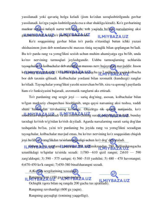  
 
yassilanadi yoki qavariq holga keladi (jism ko'zdan uzoqlashtirilganda gavhar 
yassilanadi, ko'zga yaqin-lashtirilganda esa u shar shakliga kiradi). Ko'z gavharining 
mazkur xossasi tufayli narsa xoh uzoqda, xoh yaqinda bo'Isin, narsalarning aksi 
gavhardan o'tib, so'ng to'r pardaga tushaveradi. 
Ko'z soqqasining gavhar bilan to'r parda o'rtasidagi butun ichki yuzasi 
shishasimon jism deb nomlanuvchi maxsus tiniq suyuqlik bilan qoplangan bo'ladi. 
Bu to'r parda rang va yorug'likni sezish uchun muhim ahamiyatga ega bo'lib, unda 
ko'ruv nervining tarmoqlari joylashgandir. Ushbu tarmoqlarning uchlarida 
tayoqchalar va kolbachalar deb ataladigan maxsus nerv hujayralari mavjuddir. Inson 
ko'zining to'r pardasida 130 millionga yaqin tayoqcha va 7 millionga yaqin kolbacha 
bor deb taxmin qilinadi. Kolbachalar yordami bilan xromatik (kunduzgi) ranglar 
ko'riladi. Tayoqchalar yorug'likni yaxshi sezuvchan bo'lib, xira va qorong'i paytlarda 
ham o'z funksiyasini bajaradi, axromatik ranglarni aks ettiradi. 
To'r pardaning eng sezgir joyi — sariq dog'ning, asosan, kolbachalar bilan 
to'lgan markaziy chuqurchasi hisoblanib, unga qaysi narsaning aksi tushsa, xuddi 
shuni hammadan ravshanroq ko'ramiz. Obyektga tik qarash natijasida, ko'z 
muskullari unga qaratiladi va aks ettiriluvchining surati sariq dog'ga tushadi, bunday 
tarzdagi ko'rish to'g'ridan ko'rish dcyiladi. Agarda narsalarning surati sariq dog'dan 
tashqarida bo'lsa, ya'ni to'r pardaning bu joyida rang va yorug'likni sezadigan 
tayoqchalar, kolbachalar mavjud emas, bu ko'ruv nervining ko'z soqqasidan chiqish 
joyi bo'lib, u yorug'likdan ta'sirlanmaganligi uchun ko'r dog' deb ataladi. 
Odam ko'zi ranglarni taxminan 380 millimikrondan 780 millimikrongacha 
uzunlikdagi to'lqinlar ta'sirida sezadi: 1)780—610 qizil rangni; 2)610 — 590 
zarg'aldoqni; 3) 590 - 575 sariqni; 4) 560 -510 yashilni; 5) 480 - 470 havorangni; 
6)470-450 ko'k rangni; 7)450-380 binafsharangni sezadi. 
A)Ko'rish sezgilarining xossalari. 
Rangning toni (150 ga yaqin tuslari). 
Ochiqlik (qora bilan oq rangda 200 gacha tus ajratiladi). 
Rangning ravshanligi (600 ga yaqin). 
Rangning quyuqligi (tonining yaqqolligi). 
