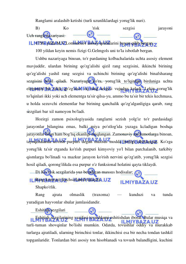  
 
Ranglarni aralashib ketishi (turli uzunliklardagi yorug'lik nuri). 
B) 
Ko 
'risk 
sezgisi 
jarayoni 
Uch rangli nazariyasi: 
1756- yilda M.V.Lomonosov asosiy qoidalarini bayon qilib bergan. 
100 yildan keyin nemis fizigi G.Gelmgols uni to'la isbotlab bergan. 
Ushbu nazariyaga binoan, to'r pardaning kolbachalarida uchta asosiy element 
mavjuddir, ulardan birining qo'zg'alishi qizil rang sezgisini, ikkinchi birining 
qo'zg'alishi yashil rang sezgisi va uchinchi birining qo'zg'alishi binafsharang 
sezgisini hosil qiladi. Nazariyaga ko'ra, yorug'lik to'lqinlari birdaniga uchta 
elementni bir xilda qo'zg'atsa, oq rang sezgisi vujudga keladi. Lekin yorug'lik 
to'lqinlari ikki yoki uch elementga ta'sir qilsa-yu, ammo bu ta'sir bir tekis kechmasa, 
u holda sezuvchi elementlar bar birining qanchalik qo'zg'alganligiga qarab, rang 
sezgilari bar xil namoyon bo'ladi. 
Hozirgi zamon psixologiyasida ranglarni sezish yolg'iz to'r pardasidagi 
jarayonlar bilangina emas, balki miya po'stlog'ida yuzaga kcladigan boshqa 
jarayonlar bilan ham bog'liq ekanligi aniqlangan. Zamonaviy ma'Iumotlarga binoan, 
tayoqchalarda ko'rish purpuri degan maxsus modda borligi isbotlangan. Ko'zga 
yorug'lik ta'sir etganda ko'rish purpuri kimyoviy yo'l bilan parchalanib, tarkibiy 
qismlarga bo'linadi va mazkur jarayon ko'rish nervini qo'zg'atib, yorug'lik sezgisi 
hosil qiladi, qorong'ilikda esa purpur o'z funksional holatini qayta tiklaydi. 
D) Ko 'risk sezgilarida yuz beradigan maxsus hodisalar; 
Rang kontrast (kuchsizlanish tufayli). 
Shapko'rlik. 
Rang 
ajrata 
olmaslik 
(traxoma) 
— 
kunduzi 
va 
tunda 
yuradigan hayvonlar shular jumlasidandir. 
Eshitish sezgilari 
Eshitish sezgilarining vazifasi tovushlarni eshitishdan iborat. Bular musiqa va 
turli-tuman shovqinlar bo'lishi mumkin. Odatda, tovushlar oddiy va murakkab 
turlarga ajratiladi, ularning birinchisi tonlar, ikkinchisi esa bir necha tondan tashkil 
topganlaridir. Tonlardan biri asosiy ton hisoblanadi va tovush balandligini, kuchini 
