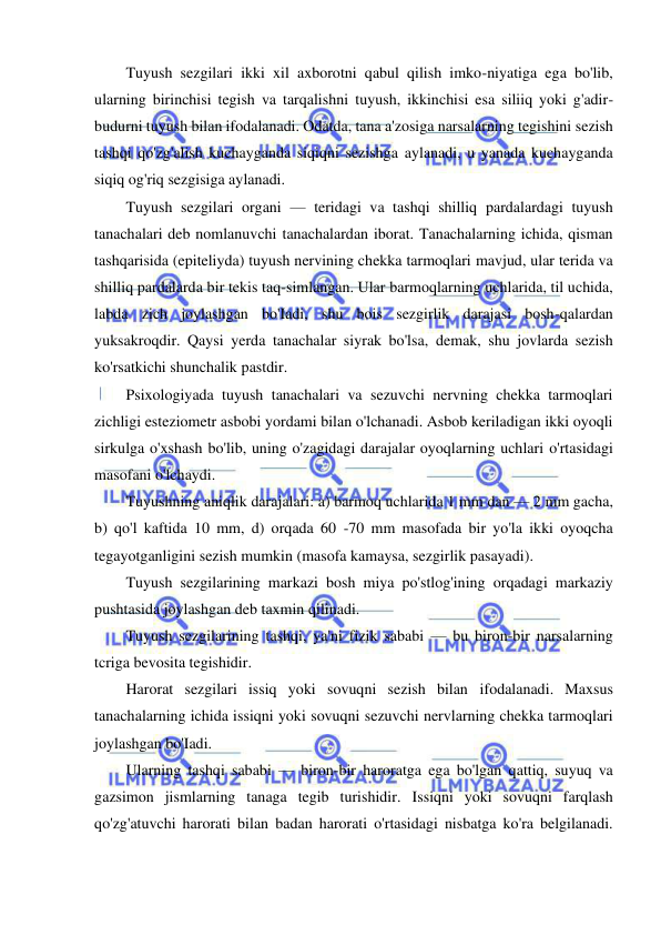  
 
Tuyush sezgilari ikki xil axborotni qabul qilish imko-niyatiga ega bo'lib, 
ularning birinchisi tegish va tarqalishni tuyush, ikkinchisi esa siliiq yoki g'adir-
budurni tuyush bilan ifodalanadi. Odatda, tana a'zosiga narsalarning tegishini sezish 
tashqi qo'zg'alish kuchayganda siqiqni sezishga aylanadi, u yanada kuchayganda 
siqiq og'riq sezgisiga aylanadi. 
Tuyush sezgilari organi — teridagi va tashqi shilliq pardalardagi tuyush 
tanachalari deb nomlanuvchi tanachalardan iborat. Tanachalarning ichida, qisman 
tashqarisida (epiteliyda) tuyush nervining chekka tarmoqlari mavjud, ular terida va 
shilliq pardalarda bir tekis taq-simlangan. Ular barmoqlarning uchlarida, til uchida, 
labda zich joylashgan bo'Iadi, shu bois sezgirlik darajasi bosh-qalardan 
yuksakroqdir. Qaysi yerda tanachalar siyrak bo'lsa, demak, shu jovlarda sezish 
ko'rsatkichi shunchalik pastdir. 
Psixologiyada tuyush tanachalari va sezuvchi nervning chekka tarmoqlari 
zichligi esteziometr asbobi yordami bilan o'lchanadi. Asbob keriladigan ikki oyoqli 
sirkulga o'xshash bo'lib, uning o'zagidagi darajalar oyoqlarning uchlari o'rtasidagi 
masofani o'lchaydi. 
Tuyushning aniqlik darajalari: a) barmoq uchlarida 1 mm dan — 2 mm gacha, 
b) qo'l kaftida 10 mm, d) orqada 60 -70 mm masofada bir yo'la ikki oyoqcha 
tegayotganligini sezish mumkin (masofa kamaysa, sezgirlik pasayadi). 
Tuyush sezgilarining markazi bosh miya po'stlog'ining orqadagi markaziy 
pushtasida joylashgan deb taxmin qilinadi. 
Tuyush sezgilarining tashqi, ya'ni fizik sababi — bu biron-bir narsalarning 
tcriga bevosita tegishidir. 
Harorat sezgilari issiq yoki sovuqni sezish bilan ifodalanadi. Maxsus 
tanachalarning ichida issiqni yoki sovuqni sezuvchi nervlarning chekka tarmoqlari 
joylashgan bo'Iadi. 
Ularning tashqi sababi — biron-bir haroratga ega bo'lgan qattiq, suyuq va 
gazsimon jismlarning tanaga tegib turishidir. Issiqni yoki sovuqni farqlash 
qo'zg'atuvchi harorati bilan badan harorati o'rtasidagi nisbatga ko'ra belgilanadi. 
