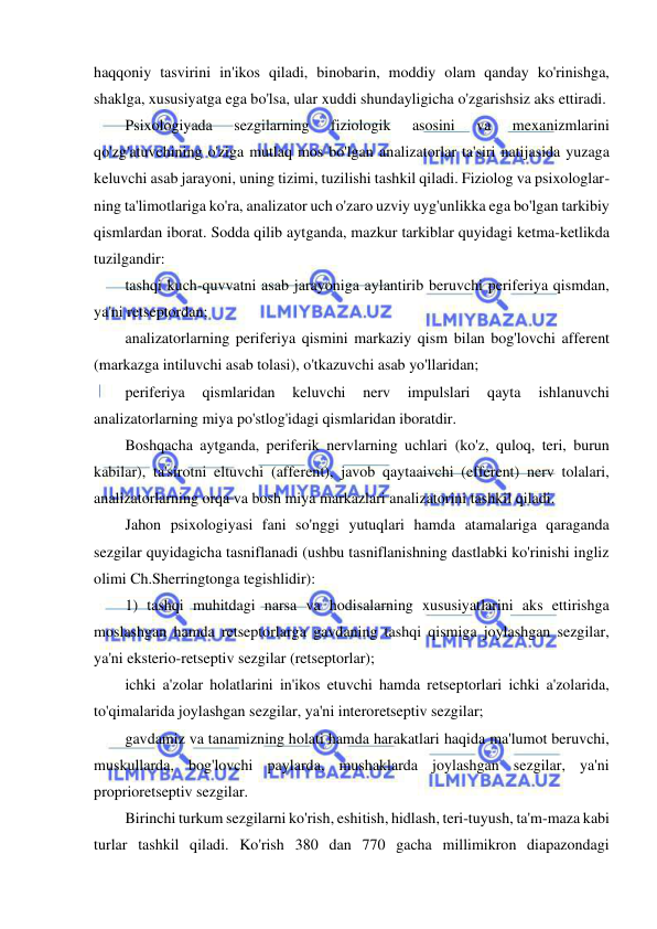  
 
haqqoniy tasvirini in'ikos qiladi, binobarin, moddiy olam qanday ko'rinishga, 
shaklga, xususiyatga ega bo'lsa, ular xuddi shundayligicha o'zgarishsiz aks ettiradi. 
Psixologiyada 
sezgilarning 
fiziologik 
asosini 
va 
mexanizmlarini 
qo'zg'atuvchining o'ziga mutlaq mos bo'lgan analizatorlar ta'siri natijasida yuzaga 
keluvchi asab jarayoni, uning tizimi, tuzilishi tashkil qiladi. Fiziolog va psixologlar-
ning ta'limotlariga ko'ra, analizator uch o'zaro uzviy uyg'unlikka ega bo'lgan tarkibiy 
qismlardan iborat. Sodda qilib aytganda, mazkur tarkiblar quyidagi ketma-ketlikda 
tuzilgandir: 
tashqi kuch-quvvatni asab jarayoniga aylantirib beruvchi periferiya qismdan, 
ya'ni retseptordan; 
analizatorlarning periferiya qismini markaziy qism bilan bog'lovchi afferent 
(markazga intiluvchi asab tolasi), o'tkazuvchi asab yo'llaridan; 
periferiya 
qismlaridan 
keluvchi 
nerv 
impulslari 
qayta 
ishlanuvchi 
analizatorlarning miya po'stlog'idagi qismlaridan iboratdir. 
Boshqacha aytganda, periferik nervlarning uchlari (ko'z, quloq, teri, burun 
kabilar), ta'sirotni eltuvchi (afferent), javob qaytaaivchi (efferent) nerv tolalari, 
analizatorlarning orqa va bosh miya markazlari analizatorini tashkil qiladi. 
Jahon psixologiyasi fani so'nggi yutuqlari hamda atamalariga qaraganda 
sezgilar quyidagicha tasniflanadi (ushbu tasniflanishning dastlabki ko'rinishi ingliz 
olimi Ch.Sherringtonga tegishlidir): 
1) tashqi muhitdagi narsa va hodisalarning xususiyatlarini aks ettirishga 
moslashgan hamda retseptorlarga gavdaning tashqi qismiga joylashgan sezgilar, 
ya'ni eksterio-retseptiv sezgilar (retseptorlar); 
ichki a'zolar holatlarini in'ikos etuvchi hamda retseptorlari ichki a'zolarida, 
to'qimalarida joylashgan sezgilar, ya'ni interoretseptiv sezgilar; 
gavdamiz va tanamizning holati hamda harakatlari haqida ma'lumot beruvchi, 
muskullarda, bog'lovchi paylarda, mushaklarda joylashgan sezgilar, ya'ni 
proprioretseptiv sezgilar. 
Birinchi turkum sezgilarni ko'rish, eshitish, hidlash, teri-tuyush, ta'm-maza kabi 
turlar tashkil qiladi. Ko'rish 380 dan 770 gacha millimikron diapazondagi 
