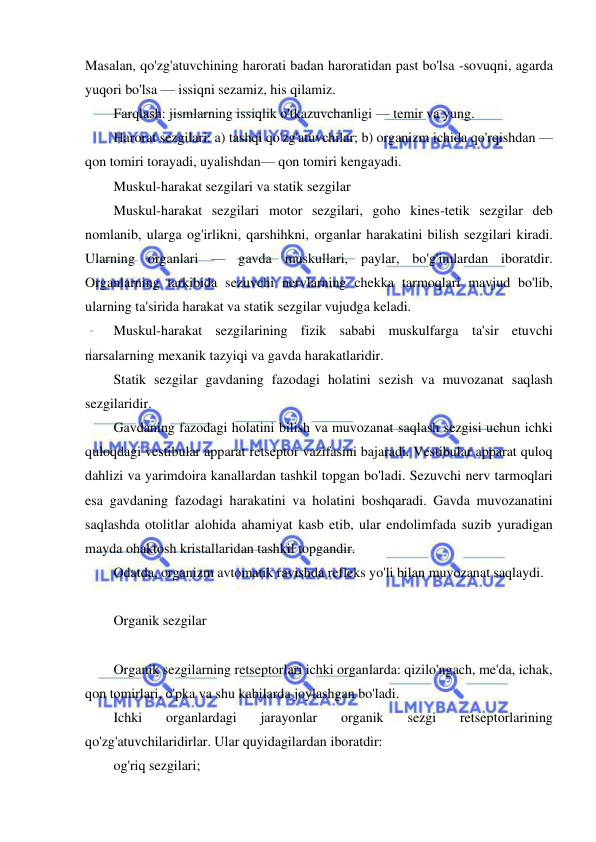  
 
Masalan, qo'zg'atuvchining harorati badan haroratidan past bo'lsa -sovuqni, agarda 
yuqori bo'lsa — issiqni sezamiz, his qilamiz. 
Farqlash: jismlarning issiqlik o'tkazuvchanligi — temir va yung. 
Harorat sezgilari: a) tashqi qo'zg'atuvchilar; b) organizm ichida qo'rqishdan — 
qon tomiri torayadi, uyalishdan— qon tomiri kengayadi. 
Muskul-harakat sezgilari va statik sezgilar 
Muskul-harakat sezgilari motor sezgilari, goho kines-tetik sezgilar deb 
nomlanib, ularga og'irlikni, qarshihkni, organlar harakatini bilish sezgilari kiradi. 
Ularning organlari — gavda muskullari, paylar, bo'g'imlardan iboratdir. 
Organlarning tarkibida sezuvchi nervlarning chekka tarmoqlari mavjud bo'lib, 
ularning ta'sirida harakat va statik sezgilar vujudga keladi. 
Muskul-harakat sezgilarining fizik sababi muskulfarga ta'sir etuvchi 
narsalarning mexanik tazyiqi va gavda harakatlaridir. 
Statik sezgilar gavdaning fazodagi holatini sezish va muvozanat saqlash 
sezgilaridir. 
Gavdaning fazodagi holatini bilish va muvozanat saqlash sezgisi uchun ichki 
quloqdagi vestibular apparat retseptor vazifasini bajaradi. Vestibular apparat quloq 
dahlizi va yarimdoira kanallardan tashkil topgan bo'ladi. Sezuvchi nerv tarmoqlari 
esa gavdaning fazodagi harakatini va holatini boshqaradi. Gavda muvozanatini 
saqlashda otolitlar alohida ahamiyat kasb etib, ular endolimfada suzib yuradigan 
mayda ohaktosh kristallaridan tashkil topgandir. 
Odatda, organizm avtomatik ravishda refleks yo'li bilan muvozanat saqlaydi. 
 
Organik sezgilar 
 
Organik sezgilarning retseptorlari ichki organlarda: qizilo'ngach, me'da, ichak, 
qon tomirlari, o'pka va shu kabilarda joylashgan bo'ladi. 
Ichki 
organlardagi 
jarayonlar 
organik 
sezgi 
retseptorlarining 
qo'zg'atuvchilaridirlar. Ular quyidagilardan iboratdir: 
og'riq sezgilari; 
