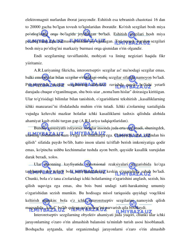  
 
elektromagnit nurlardan iborat jarayondir. Eshitish esa tebranish chastotasi 16 dan 
to 20000 gacha bo'lgan tovush to'lqinlaridan iboratdir. Ko'rish sezgilari bosh miya 
po'stlog'ining orqa bo'lagida joylashgan bo'ladi. Eshitish sezgilari bosh miya 
po'stlog'ining tepa burmasi qismidan joy egallagan. Teri-tuyush, harakat sezgilari 
bosh miya po'stlog'ini markaziy burmasi orqa qismidan o'rin olgandir. 
Endi sezgilarning tavsiflanishi, mohiyati va lining negiziari haqida fikr 
yiiritamiz. 
A.R.Luriyaning fikricha, interoretseptiv sezgilar as! ma'nodagi sezgilar emas, 
balki emotsiyalar bilan sezgilar o'rtasidagi oraliq sezgilar sifatida namoyon bo'ladi. 
Psixologiyada mazkur sezgilarning subyektiv ravishda paydo bo'lishi yetarli 
darajada chuqur o'rganilmagan, shu bois uiar ,,noma'lum hislar" doirasiga kiritiigan. 
Ular to'g'risidagi bilimlar bilan tanishish, o'zgarishlarni tekshirish ,,kasalliklarning 
ichki manzarasi"ni ifodalashda muhim o'rin tutadi. Ichki a'zolarning xastaligida 
vujudga keluvchi mazkur holatlar ichki kasailiklarni tashxis qilishda alohida 
ahamiyat kasb etishi turgan gap (A.R.Luriya tadqiqotlaridan). 
Bunday xususiyatli ixtiyorsiz sezgilar insonda juda erta uyg'onadi, shuningdek, 
ularning ifodalanishi ham o'ziga xos shakllarga ega. Chunonchi, ular ,,oldindan his 
qilish" sifatida paydo bo'lib, hatto inson ularni ta'riflab berish imkoniyatiga qodir 
emas, ko'pincha ushbu kechinmalar tushda ayon berib, qaysidir kasallik xurujidan 
darak beradi, xolos. 
Ular insonning kayfiyatida, emotsional reaksiyalari o'zgarishida ko'zga 
tashlanadi, shu tufayli bola xatti-harakatining keskin o'zgarishiga sabab bo'ladi. 
Chunki, bola o'z tana a'zolaridagi ichki holatlarning o'zgarishini anglash, sezish, his 
qilish uquviga ega emas, shu bois buni undagi xatti-harakatning umumiy 
o'zgarishidan sezish mumkin. Bu hodisaga misol tariqasida quyidagi voqclikni 
keltirish mumkin: bola o'z ichki interoretseptiv sezgilarini namoyish qilish 
maqsadida ,,kasal" bo'lib qolgan qo'g'irchog'ini parvarish qila boshlaydi. 
Interoretseptiv sezgilarning obyektiv ahamiyati juda yuqori, chunki ular ichki 
jarayonlarning o'zaro o'rin almashish balansini ta'minlab turish asosi hisoblanadi. 
Boshqacha aytganda, ular organizmdagi jarayonlarni o'zaro o'rin almashib 
