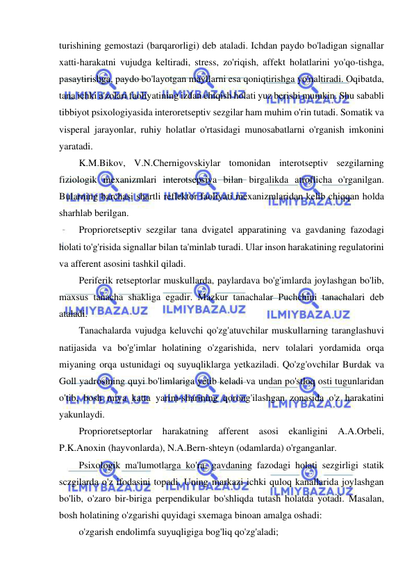  
 
turishining gemostazi (barqarorligi) deb ataladi. Ichdan paydo bo'ladigan signallar 
xatti-harakatni vujudga keltiradi, stress, zo'riqish, affekt holatlarini yo'qo-tishga, 
pasaytirishga, paydo bo'layotgan mayllarni esa qoniqtirishga yo'naltiradi. Oqibatda, 
tana ichki a'zolari faoliyatining izdan chiqish holati yuz berishi mumkin. Shu sababli 
tibbiyot psixologiyasida interoretseptiv sezgilar ham muhim o'rin tutadi. Somatik va 
visperal jarayonlar, ruhiy holatlar o'rtasidagi munosabatlarni o'rganish imkonini 
yaratadi. 
K.M.Bikov, V.N.Chernigovskiylar tomonidan interotseptiv sezgilarning 
fiziologik mexanizmlari interotsepsiya bilan birgalikda atroflicha o'rganilgan. 
Bularning barchasi shartli reflektor faoliyati mexanizmlaridan kelib chiqqan holda 
sharhlab berilgan. 
Proprioretseptiv sezgilar tana dvigatel apparatining va gavdaning fazodagi 
holati to'g'risida signallar bilan ta'minlab turadi. Ular inson harakatining regulatorini 
va afferent asosini tashkil qiladi. 
Periferik retseptorlar muskullarda, paylardava bo'g'imlarda joylashgan bo'lib, 
maxsus tanacha shakliga egadir. Mazkur tanachalar Puchchini tanachalari deb 
ataladi. 
Tanachalarda vujudga keluvchi qo'zg'atuvchilar muskullarning taranglashuvi 
natijasida va bo'g'imlar holatining o'zgarishida, nerv tolalari yordamida orqa 
miyaning orqa ustunidagi oq suyuqliklarga yetkaziladi. Qo'zg'ovchilar Burdak va 
Goll yadrosining quyi bo'limlariga yetib keladi va undan po'stloq osti tugunlaridan 
o'tib, bosh miya katta yarim-sharining qorong'ilashgan zonasida o'z harakatini 
yakunlaydi. 
Proprioretseptorlar harakatning afferent asosi ekanligini A.A.Orbeli, 
P.K.Anoxin (hayvonlarda), N.A.Bern-shteyn (odamlarda) o'rganganlar. 
Psixologik ma'lumotlarga ko'ra, gavdaning fazodagi holati sezgirligi statik 
sczgilarda o'z ifodasini topadi. Uning markazi ichki quloq kanallarida joylashgan 
bo'lib, o'zaro bir-biriga perpendikular bo'shliqda tutash holatda yotadi. Masalan, 
bosh holatining o'zgarishi quyidagi sxemaga binoan amalga oshadi: 
o'zgarish endolimfa suyuqligiga bog'liq qo'zg'aladi; 
