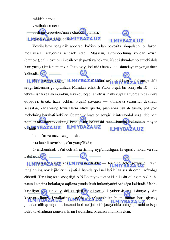  
 
cshitish nervi; 
vestibulator nervi; 
bosh miya po'stlog'ining chakka bo'lmasi; 
f) miya apparatiga o'tadi. 
Vestibulator sezgirlik apparati ko'rish bilan bevosita aloqadabo'lib, fazoni 
mo'ljallash jarayonida ishtirok etadi. Masalan, avtomobilning yo'ldan o'tishi 
(qatnovi), qalin o'rmonni kesib o'tish payti va hokazo. Xuddi shunday holat uchishda 
ham yuzaga kelishi mumkin. Patologiya holatida ham xuddi shunday jarayonga duch 
kelinadi. 
Ekstroretseptiv sezgilar modallikdan (5 tadan) tashqarisi intermodal nospetsifik 
sezgi turkumlariga ajratiladi. Masalan, eshitish a'zosi orqali bir soniyada 10 — 15 
tebra-nishni sezish mumkin, lekin quloq bilan etnas, balki suyaklar yordamida (miya 
qopqog'i, tirsak, tizza uchlari orqali) payqash — vibratsiya sezgirligi deyiladi. 
Masalan, karlar-ning tovushlarni idrok qilishi, pianinoni ushlab turish, pol yoki 
mebelning harakati kabilar. Odatda, vibratsion sezgirlik intermodal sezgi deb ham 
nomlanadi. Intermodalning boshqa bir ko'rinishi mana bunday holatda namoyon 
bo'ladi: 
hid, ta'm va maza sezgilarida; 
o'ta kuchli tovushda, o'ta yorug'Iikda; 
d) tricheminal, ya'ni uch xil ta'sirning uyg'unlashgan, integrativ holati va shu 
kabilarda. 
Sezgining o'ziga xos bo'lmagan shakli — terining foto sezgirligi, ya'ni 
ranglarning nozik jilolarini ajratish hamda qo'l uchlari bilan sezish orqali ro'yobga 
chiqadi. Terining foto sezgirligi A.N.Leontyev tomonidan kashf qilingan bo'lib, bu 
narsa ko'pgina holatlarga oqilona yondashish imkoniyatini vujudga keltiradi. Ushbu 
kashfiyot qo'l uchiga yashil va qizil rangli yoruglik yuborish orqali dunyo yuzini 
ko'rgan. Rang signallarining og'riq qo'zg'atuvchilar bilan munosabati qiyosiy 
jihatdan olib qaralganda, insonni faol mo'Ijal olish jarayonida uning qo'l uchi terisiga 
kelib tu-shadigan rang-nurlarini farqlashga o'rgatish mumkin ekan. 
