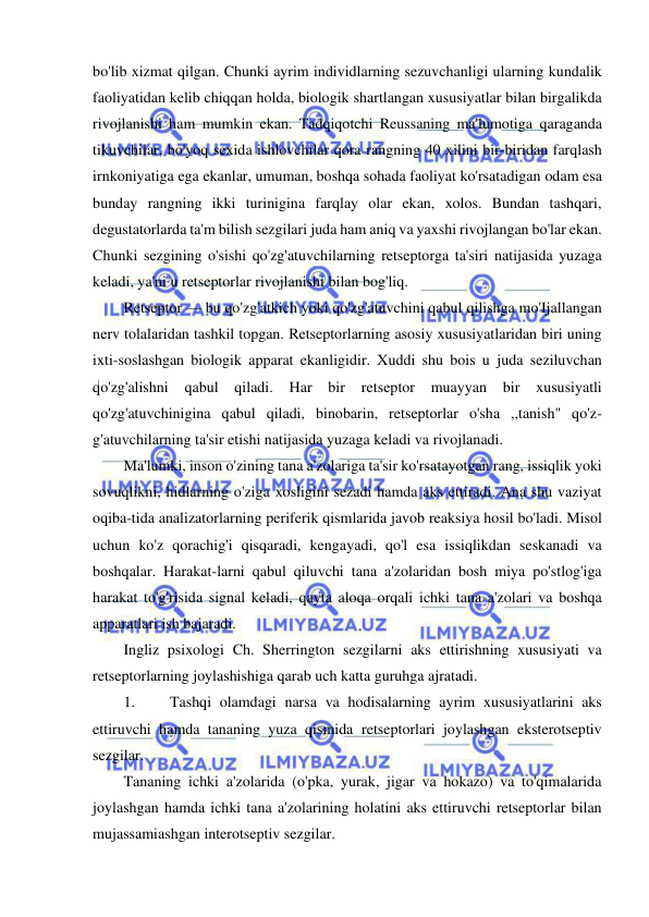  
 
bo'lib xizmat qilgan. Chunki ayrim individlarning sezuvchanligi ularning kundalik 
faoliyatidan kelib chiqqan holda, biologik shartlangan xususiyatlar bilan birgalikda 
rivojlanishi ham mumkin ekan. Tadqiqotchi Reussaning ma'lumotiga qaraganda 
tikuvchilar, bo'yoq sexida ishlovchilar qora rangning 40 xilini bir-biridan farqlash 
irnkoniyatiga ega ekanlar, umuman, boshqa sohada faoliyat ko'rsatadigan odam esa 
bunday rangning ikki turinigina farqlay olar ekan, xolos. Bundan tashqari, 
degustatorlarda ta'm bilish sezgilari juda ham aniq va yaxshi rivojlangan bo'lar ekan. 
Chunki sezgining o'sishi qo'zg'atuvchilarning retseptorga ta'siri natijasida yuzaga 
keladi, ya'ni u retseptorlar rivojlanishi bilan bog'liq. 
Retseptor — bu qo'zg'atkich yoki qo'zg'atuvchini qabul qilishga mo'Ijallangan 
nerv tolalaridan tashkil topgan. Retseptorlarning asosiy xususiyatlaridan biri uning 
ixti-soslashgan biologik apparat ekanligidir. Xuddi shu bois u juda seziluvchan 
qo'zg'alishni qabul qiladi. Har 
bir 
retseptor 
muayyan bir 
xususiyatli 
qo'zg'atuvchinigina qabul qiladi, binobarin, retseptorlar o'sha ,,tanish" qo'z-
g'atuvchilarning ta'sir etishi natijasida yuzaga keladi va rivojlanadi. 
Ma'lumki, inson o'zining tana a'zolariga ta'sir ko'rsatayotgan rang, issiqlik yoki 
sovuqlikni, hidlarning o'ziga xosligini sezadi hamda aks ettiradi. Ana shu vaziyat 
oqiba-tida analizatorlarning periferik qismlarida javob reaksiya hosil bo'ladi. Misol 
uchun ko'z qorachig'i qisqaradi, kengayadi, qo'l esa issiqlikdan seskanadi va 
boshqalar. Harakat-larni qabul qiluvchi tana a'zolaridan bosh miya po'stlog'iga 
harakat to'g'risida signal keladi, qayta aloqa orqali ichki tana a'zolari va boshqa 
apparatlari ish bajaradi. 
Ingliz psixologi Ch. Sherrington sezgilarni aks ettirishning xususiyati va 
retseptorlarning joylashishiga qarab uch katta guruhga ajratadi. 
1. 
Tashqi olamdagi narsa va hodisalarning ayrim xususiyatlarini aks 
ettiruvchi hamda tananing yuza qismida retseptorlari joylashgan eksterotseptiv 
sezgilar. 
Tananing ichki a'zolarida (o'pka, yurak, jigar va hokazo) va to'qimalarida 
joylashgan hamda ichki tana a'zolarining holatini aks ettiruvchi retseptorlar bilan 
mujassamiashgan interotseptiv sezgilar. 
