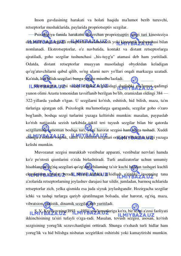  
 
Inson gavdasining harakati va holati haqida ma'lumot berib turuvchi, 
retseptorlar mushaklarida, paylarida propriotseptiv sezgilar. 
Psixologiya fanida harakatni sezuvchan propriotseptiv sezgi turi kinesteziya 
deb atalib, unga tegishli retseptorlar esa kinestezik yoki kinestetik tushunchasi bilan 
nomlanadi. Ekstrotseptorlar, o'z navbatida, kontakt va distant retseptorlarga 
ajratiladi, goho sezgilar tushunchasi ,,his-tuyg'u" atamasi deb ham yuritiladi. 
Odatda, 
distant 
retseptorlar 
muayyan 
masofadagi 
obyektdan 
keladigan 
qo'zg'atuvchilarni qabul qilib, so'ng ularni nerv yo'llari orqali markazga uzatadi. 
Ko'rish, hid bilish sezgilari bunga yorqin misolbo'laoladi. 
Ekstratseptiv, ya'ni tashqi sezgilar to'g'risidagi dastlabki ma'lumot qadimgi 
yunon olimi Arastu tomonidan tavsiflanib berilgan bo'lib, eramizdan oldingi 384 — 
322-yillarda yashab o'tgan. U sezgilarni ko'rish, eshitish, hid bilish, maza, ta'm 
turlariga ajratgan edi. Psixologik ma'lumotlarga qaraganda, sezgilar goho o'zaro 
bog'lanib, boshqa sezgi turlarini yuzaga keltirishi mumkin: masalan, paypaslab 
ko'rish natijasida sezish tarkibida taktil teri tuyush sezgilar bilan bir qatorda 
sezgilarning tamoman boshqa turi, ya'ni harorat sezgisi ham ishga tushadi. Xuddi 
shunga o'xshash voqelik, taktil va eshitish sezgilari oraliqda vibratsion sezgi yuzaga 
kelishi mumkin. 
Muvozanat sezgisi murakkab vestibular apparati, vestibular nervlari hamda 
ko'z po'stosti qismlarini o'zida birlashtiradi. Turli analizatorlar uchun umumiy 
hisoblangan og'riq sezgilari qo'zg'atuvchilaming ta'sir kuchi haddan tashqari kuchli 
ekanligidan dalolat beradi. Shuni alohida ta'kidlash o'rinliki, insonning tana 
a'zolarida retseptorlarning joylashuv darajasi har xildir, jumladan, barmoq uchlarida 
retseptorlar zich, yelka qismida esa juda siyrak joylashgandir. Hozirgacha sezgilar 
ichki va tashqi turlarga qariyb ajratilmagan bolsada, ular harorat, og'riq, maza, 
vibratsion, statistik, dinamik sezgilar deb yuritiladi. 
S .V. Kravkovning(I893 —1951) ma'lumotlariga ko'ra, bir sezgi a'zosi faoliyati 
ikkinchisining ta'siri tufayli o'zga-radi. Masalan, tovush sezgisi, asosan, ko'rish 
sezgisining yorug'lik sezuvchanligini orttiradi. Shunga o'xshash turli hidlar ham 
yorug'lik va hid bilishga nisbatan sezgirlikni oshirishi yoki kamaytirishi mumkin. 
