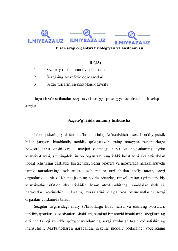  
 
 
 
 
 
Inson sezgi organlari fiziologiyasi va anatomiyasi 
 
REJA: 
1. 
Sezgi to'g'risida umumiy tushuncha 
2. 
Sezgining neyrofiziologik asoslari 
3. 
Sezgi turlarining psixologik tavsifi 
 
Tayanch so‘z va iboralar: sezgi, neyrofizologiya, psixologiya, xid bilish, ko‘rish, tashqi 
sezgilar 
 
Sezgi to'g'risida umumiy tushuncha. 
 
Jahon psixologiyasi fani ma'lumotlarining ko'rsatishicha, sezish oddiy psixik 
bilish jarayoni hisoblanib, moddiy qo'zg'atuvchilarning muayyan retseptorlarga 
bevosita ta'sir etishi orqali mavjud olamdagi narsa va hodisalarning ayrim 
xususiyatlarini, shuningdek, inson organizmining ichki holatlarini aks ettirishdan 
iborat bilishning dastlabki bosqichidir. Sezgi biosfera va neosferada harakatlanuvchi 
jamiki narsalarning, xoh mikro, xoh makro tuzilishidan qat'iy nazar, sezgi 
organlariga ta'sir qilish natijasining sodda obrazlar, timsollarning ayrim tarkibiy 
xususiyatlar sifatida aks etishidir. Inson atrof-muhitdagi moddalar shaklini, 
harakatlar ko'rinishini, ularning xossalarini olziga xos xususiyatlarini sezgi 
organlari yordamida biladi. 
Sezgilar to'g'risidagi ilmiy ta'limotlarga ko'ra narsa va ularning xossalari, 
tarkibiy qismlari, xususiyatlari, shakllari, harakati birlamchi hisoblanib, sezgilarning 
o'zi esa tashqi va ichki qo'zg'atuvchilarning sezgi a'zolariga ta'sir ko'rsatishining 
mahsulidir. Ma'lumotlarga qaraganda, sezgilar moddiy borliqning, voqelikning 
