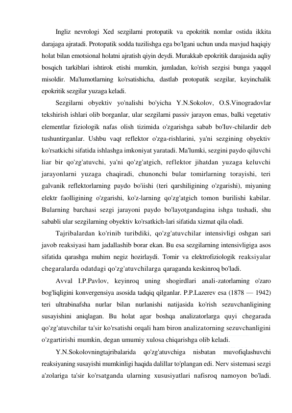  
 
Ingliz nevrologi Xed sezgilarni protopatik va epokritik nomlar ostida ikkita 
darajaga ajratadi. Protopatik sodda tuzilishga ega bo'lgani uchun unda mavjud haqiqiy 
holat bilan emotsional holatni ajratish qiyin deydi. Murakkab epokritik darajasida aqliy 
bosqich tarkiblari ishtirok etishi mumkin, jumladan, ko'rish sezgisi bunga yaqqol 
misoldir. Ma'lumotlarning ko'rsatishicha, dastlab protopatik sezgilar, keyinchalik 
epokritik sezgilar yuzaga keladi. 
Sezgilarni obyektiv yo'nalishi bo'yicha Y.N.Sokolov, O.S.Vinogradovlar 
tekshirish ishlari olib borganlar, ular sezgilarni passiv jarayon emas, balki vegetativ 
elementlar fiziologik nafas olish tizimida o'zgarishga sabab bo'Iuv-chilardir deb 
tushuntirganlar. Ushbu vaqt reflektor o'zga-rishlarini, ya'ni sezgining obyektiv 
ko'rsatkichi sifatida ishlashga imkoniyat yaratadi. Ma'lumki, sezgini paydo qiluvchi 
liar bir qo'zg'atuvchi, ya'ni qo'zg'atgich, reflektor jihatdan yuzaga keluvchi 
jarayonlarni yuzaga chaqiradi, chunonchi bular tomirlarning torayishi, teri 
galvanik reflektorlarning paydo bo'iishi (teri qarshiligining o'zgarishi), miyaning 
elektr faolligining o'zgarishi, ko'z-larning qo'zg'atgich tomon burilishi kabilar. 
Bularning barchasi sezgi jarayoni paydo bo'layotgandagina ishga tushadi, shu 
sababli ular sezgilarning obyektiv ko'rsatkich-lari sifatida xizmat qila oladi. 
Tajribalardan ko'rinib turibdiki, qo'zg'atuvchilar intensivligi oshgan sari 
javob reaksiyasi ham jadallashib borar ekan. Bu esa sezgilarning intensivligiga asos 
sifatida qarashga muhim negiz hozirlaydi. Tomir va elektrofiziologik reaksiyalar 
chegaralarda odatdagi qo'zg'atuvchilarga qaraganda keskinroq bo'ladi. 
Avval I.P.Pavlov, keyinroq uning shogirdlari anali-zatorlarning o'zaro 
bog'liqligini konvergensiya asosida tadqiq qilganlar. P.P.Lazerev esa (1878 — 1942) 
teri ultrabinafsha nurlar bilan nurlanishi natijasida ko'rish sezuvchanligining 
susayishini aniqlagan. Bu holat agar boshqa analizatorlarga quyi chegarada 
qo'zg'atuvchilar ta'sir ko'rsatishi orqali ham biron analizatorning sezuvchanligini 
o'zgartirishi mumkin, degan umumiy xulosa chiqarishga olib keladi. 
Y.N.Sokolovningtajribalarida 
qo'zg'atuvchiga 
nisbatan 
muvofiqlashuvchi 
reaksiyaning susayishi mumkinligi haqida dalillar to'plangan edi. Nerv sistemasi sezgi 
a'zolariga ta'sir ko'rsatganda ularning xususiyatlari nafisroq namoyon bo'ladi. 
