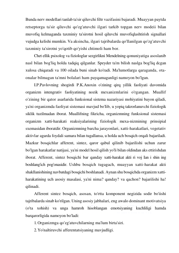  
 
Bunda nerv modellari tanlab ta'sir qiluvchi filtr vazifasini bajaradi. Muayyan paytda 
retseptorga ta'sir qiluvchi qo'zg'atuvchi ilgari tarkib topgan nerv modeii bilan 
muvofiq kelmaganda taxminiy ta'sirotni hosil qiluvchi muvofiqlashtirish signallari 
vujudga kelishi mumkin. Va aksincha, ilgari tajribalarda qo'llanilgan qo'zg'atuvchi 
taxminiy ta'sirotni yo'qotib qo'yishi chtimoli ham bor. 
Chet ellik psixolog va fiziologlar sezgirlikni Mendelning qonuniyatiga asoslanib 
nasl bilan bog'liq holda tadqiq qilganlar. Speyder ta'm bilish naslga bog'liq dcgan 
xulosa chiqaradi va 100 oilada buni sinab ko'radi. Ma'lumotlarga qaraganda, ota-
onalar bilmagan ta'mni bolalari ham payqamaganligi namoyon bo'lgan. 
I.P.Pavlovning shogirdi P.K.Anoxin o'zining qirq yillik faoliyati davomida 
organizm intengrativ faoliyatining nozik mexanizmlarini o'rgangan. Muallif 
o'zining bir qator asarlarida funksional sistema nazariyasi mohiyatini bayon qiladi, 
ya'ni organizmda faoliyat sistemasi mavjud bo'Iib, u yopiq takrorlanuvchi fiziologik 
siklik tuzilmadan iborat. Muallifning fikricha, organizmning funksional sistemasi 
organizm xatti-harakati reaksiyalarining fiziologik mexa-nizmining prinsipial 
sxemasidan iboratdir. Organizmning barcha jarayonlari, xatti-harakatlari, vegetativ 
aktivlar agarda foydali samara bilan tugallansa, u holda uch bosqich orqali bajariladi. 
Mazkur bosqichlar afferent, sintez, qaror qabul qilinib bajarilishi uchun zarur 
bo'lgan harakatlar natijasi, ya'ni model hosil qilish yo'li bilan oldindan aks ettirishdan 
iborat. Afferent, sintez bosqichi bar qanday xatti-harakat akti ri voj Ian i shin ing 
boshlang'ich pog'onasidir. Ushbu bosqich tugagach, muayyan xatti-harakat akti 
shakllanishining navbatdagi bosqichi boshlanadi. Aynan shu bosqichda organizm xatti-
harakatining uch asosiy masalasi, ya'ni nima? qanday? va qachon? bajarilishi ha! 
qilinadi. 
Afferent sintez bosqich, asosan, to'rtta komponent negizida sodir bo'iishi 
tajribalarda sinab ko'rilgan. Uning asosiy jabhalari, eng awalo dominant motivatsiya 
(o'ta xohish) va unga hamroh hisoblangan emotsiyaning kuchliligi hamda 
barqarorligida namoyon bo'ladi: 
1. Organizmga qo'zg'atuvchilarning ma'lum birta'siri. 
2. Yo'naltiruvchi afferentatsiyaning mavjudligi. 
