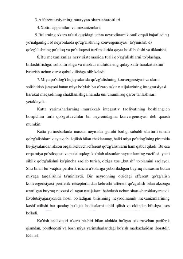  
 
3. Afferentatsiyaning muayyan shart-sharoitlari. 
4. Xotira apparatlari va mexanizmlari. 
5. Bularning o'zaro ta'siri quyidagi uchta neyrodinamik omil orqali bajariladi:a) 
yo'nalganligi; b) neyronlarda qo'zg'alishning konvergensiyasi (to'yinishi); d) 
qo'zg'alishning po'stloq va po'stloqosti tuzilmalarida qayta hosil bo'lishi va tiklanishi. 
6. Bu mexanizmlar nerv sistemasida turli qo'zg'alishlarni to'plashga, 
birlashtirishga, solishtirishga va mazkur muhitda eng qulay xatti-harakat aktini 
bajarish uchun qaror qabul qilishga olib keladi. 
7. Miya po'stlog'i hujayralarida qo'zg'alishning konvergensiyasi va ularni 
solishtirish jarayoni butun miya bo'ylab bu o'zaro ta'sir natijalarining integratsiyasi 
harakat maqsadining shakllanishiga hamda uni unumliroq qaror tanlash sari 
yetaklaydi. 
Katta yarimsharlarning murakkab integrativ faoliyatining boshlang'ich 
bosqichini turli qo'zg'atuvchilar bir neyronidagina konvergensiyasi deb qarash 
mumkin. 
Katta yarimsbarlarda maxsus neyronlar guruhi borligi sababli ularturli-tuman 
qo'zg'alishlarni qayta qabul qilish bilan cheklanmay, balki miya po'stlog'ining piramida 
hu-jayralaridan akson orqali keluvchi efferent qo'zg'alishlarni ham qabul qiladi. Bu esa 
orqa miya po'stloqosti va po'stloqdagi ko'plab aksonlar neyronlarning vazifasi, ya'ni 
siklik qo'zg'alishni ko'pincha saqlab turish, o'ziga xos ,,kutish" to'plamini saqlaydi. 
Shu bilan bir vaqtda periferik ishchi a'zolariga yuboriladigan buyruq nusxasini butun 
miyaga tarqalishini ta'minlaydi. Bir neyronning o'zidagi efferent qo'zg'alish 
konvergensiyasi periferik retseptorlardan keluvchi afferent qo'zg'alish bilan aksonga 
uzatilgan buyruq nusxasi olingan natijalarni baholash uchun shart-sharoitlaryaratadi. 
Evolutsiyajarayonida hosil bo'ladigan bilishning neyrodinamik mexanizmlarining 
kashf etilishi bar qanday bo'lajak hodisalarni tahlil qilish va oldindan bilishga asos 
bo'ladi. 
Ko'rish analizatori o'zaro bir-biri bilan alohida bo'lgan o'tkazuvchan periferik 
qismdan, po'stloqosti va bosh miya yarimsharlaridagi ko'rish markazlaridan iboratdir. 
Eshitish 
