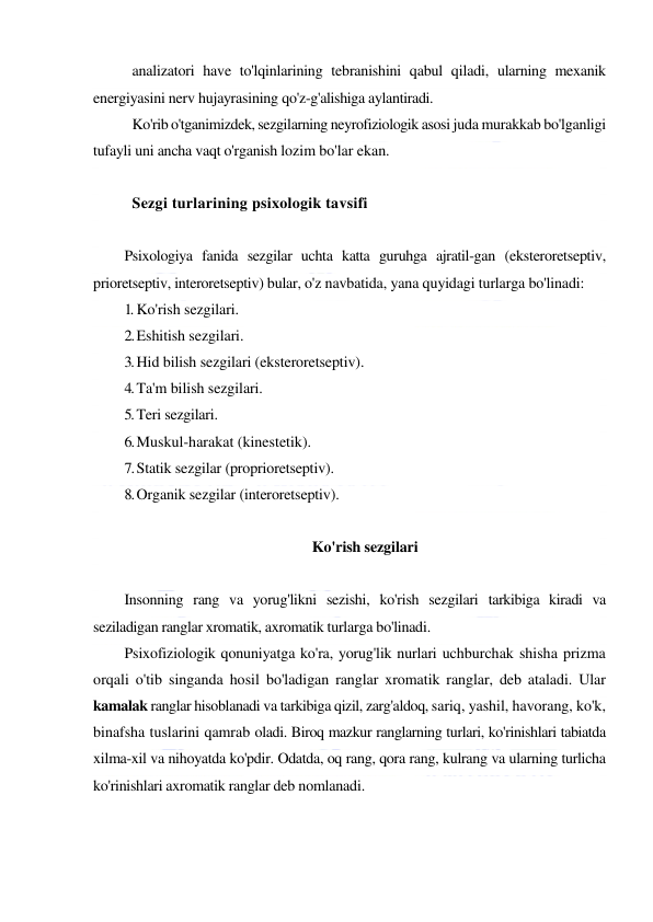  
 
analizatori have to'lqinlarining tebranishini qabul qiladi, ularning mexanik 
energiyasini nerv hujayrasining qo'z-g'alishiga aylantiradi. 
Ko'rib o'tganimizdek, sezgilarning neyrofiziologik asosi juda murakkab bo'lganligi 
tufayli uni ancha vaqt o'rganish lozim bo'lar ekan. 
 
Sezgi turlarining psixologik tavsifi 
 
Psixologiya fanida sezgilar uchta katta guruhga ajratil-gan (eksteroretseptiv, 
prioretseptiv, interoretseptiv) bular, o'z navbatida, yana quyidagi turlarga bo'linadi: 
1. Ko'rish sezgilari. 
2. Eshitish sezgilari. 
3. Hid bilish sezgilari (eksteroretseptiv). 
4. Ta'm bilish sezgilari. 
5. Teri sezgilari. 
6. Muskul-harakat (kinestetik). 
7. Statik sezgilar (proprioretseptiv). 
8. Organik sezgilar (interoretseptiv). 
 
Ko'rish sezgilari 
 
Insonning rang va yorug'likni sezishi, ko'rish sezgilari tarkibiga kiradi va 
seziladigan ranglar xromatik, axromatik turlarga bo'linadi. 
Psixofiziologik qonuniyatga ko'ra, yorug'lik nurlari uchburchak shisha prizma 
orqali o'tib singanda hosil bo'ladigan ranglar xromatik ranglar, deb ataladi. Ular 
kamalak ranglar hisoblanadi va tarkibiga qizil, zarg'aldoq, sariq, yashil, havorang, ko'k, 
binafsha tuslarini qamrab oladi. Biroq mazkur ranglarning turlari, ko'rinishlari tabiatda 
xilma-xil va nihoyatda ko'pdir. Odatda, oq rang, qora rang, kulrang va ularning turlicha 
ko'rinishlari axromatik ranglar deb nomlanadi. 
