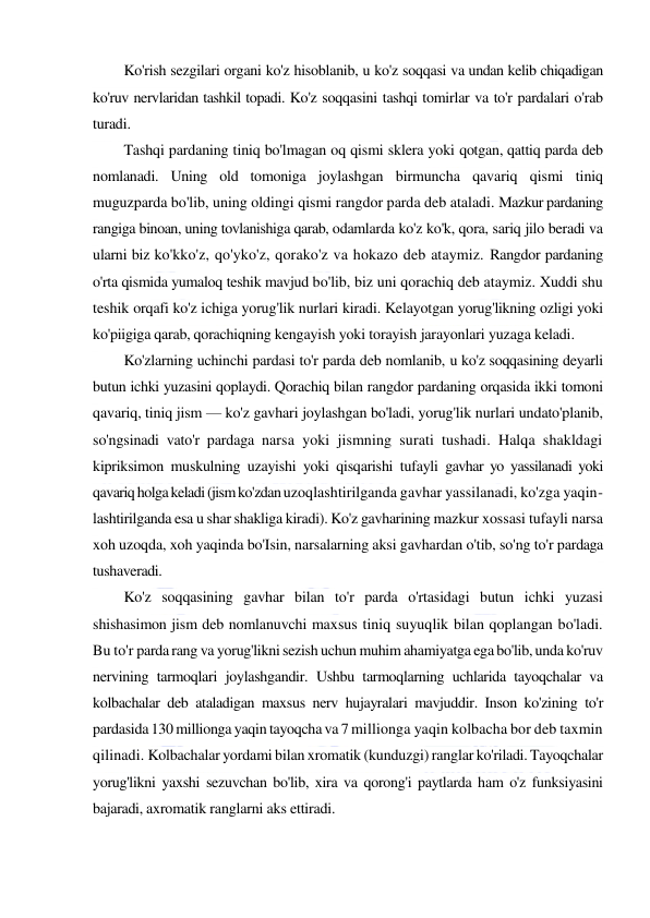  
 
Ko'rish sezgilari organi ko'z hisoblanib, u ko'z soqqasi va undan kelib chiqadigan 
ko'ruv nervlaridan tashkil topadi. Ko'z soqqasini tashqi tomirlar va to'r pardalari o'rab 
turadi. 
Tashqi pardaning tiniq bo'lmagan oq qismi sklera yoki qotgan, qattiq parda deb 
nomlanadi. Uning old tomoniga joylashgan birmuncha qavariq qismi tiniq 
muguzparda bo'lib, uning oldingi qismi rangdor parda deb ataladi. Mazkur pardaning 
rangiga binoan, uning tovlanishiga qarab, odamlarda ko'z ko'k, qora, sariq jilo beradi va 
ularni biz ko'kko'z, qo'yko'z, qorako'z va hokazo deb ataymiz. Rangdor pardaning 
o'rta qismida yumaloq teshik mavjud bo'lib, biz uni qorachiq deb ataymiz. Xuddi shu 
teshik orqafi ko'z ichiga yorug'lik nurlari kiradi. Kelayotgan yorug'likning ozligi yoki 
ko'piigiga qarab, qorachiqning kengayish yoki torayish jarayonlari yuzaga keladi. 
Ko'zlarning uchinchi pardasi to'r parda deb nomlanib, u ko'z soqqasining deyarli 
butun ichki yuzasini qoplaydi. Qorachiq bilan rangdor pardaning orqasida ikki tomoni 
qavariq, tiniq jism — ko'z gavhari joylashgan bo'ladi, yorug'lik nurlari undato'planib, 
so'ngsinadi vato'r pardaga narsa yoki jismning surati tushadi. Halqa shakldagi 
kipriksimon muskulning uzayishi yoki qisqarishi tufayli gavhar yo yassilanadi yoki 
qavariq holga keladi (jism ko'zdan uzoqlashtirilganda gavhar yassilanadi, ko'zga yaqin-
lashtirilganda esa u shar shakliga kiradi). Ko'z gavharining mazkur xossasi tufayli narsa 
xoh uzoqda, xoh yaqinda bo'Isin, narsalarning aksi gavhardan o'tib, so'ng to'r pardaga 
tushaveradi. 
Ko'z soqqasining gavhar bilan to'r parda o'rtasidagi butun ichki yuzasi 
shishasimon jism deb nomlanuvchi maxsus tiniq suyuqlik bilan qoplangan bo'ladi. 
Bu to'r parda rang va yorug'likni sezish uchun muhim ahamiyatga ega bo'lib, unda ko'ruv 
nervining tarmoqlari joylashgandir. Ushbu tarmoqlarning uchlarida tayoqchalar va 
kolbachalar deb ataladigan maxsus nerv hujayralari mavjuddir. Inson ko'zining to'r 
pardasida 130 millionga yaqin tayoqcha va 7 millionga yaqin kolbacha bor deb taxmin 
qilinadi. Kolbachalar yordami bilan xromatik (kunduzgi) ranglar ko'riladi. Tayoqchalar 
yorug'likni yaxshi sezuvchan bo'lib, xira va qorong'i paytlarda ham o'z funksiyasini 
bajaradi, axromatik ranglarni aks ettiradi. 
