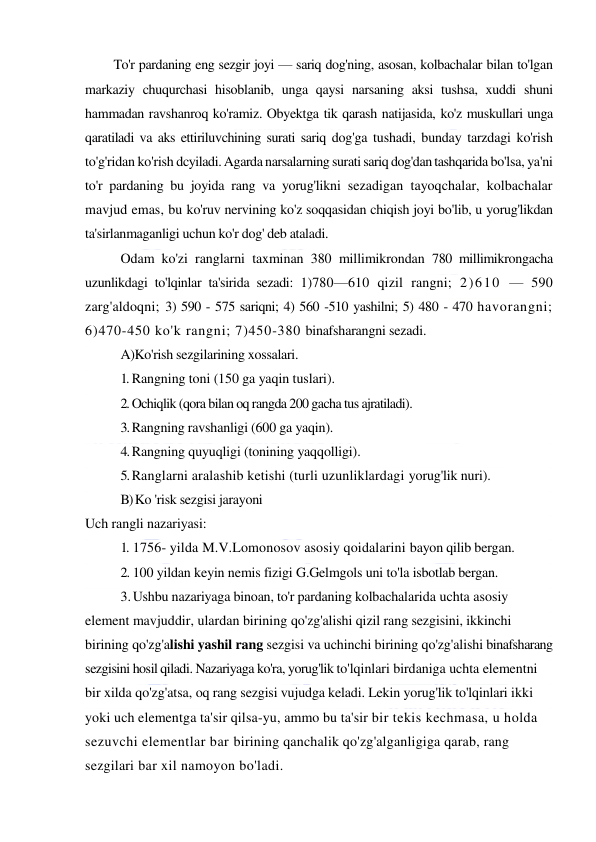  
 
To'r pardaning eng sezgir joyi — sariq dog'ning, asosan, kolbachalar bilan to'lgan 
markaziy chuqurchasi hisoblanib, unga qaysi narsaning aksi tushsa, xuddi shuni 
hammadan ravshanroq ko'ramiz. Obyektga tik qarash natijasida, ko'z muskullari unga 
qaratiladi va aks ettiriluvchining surati sariq dog'ga tushadi, bunday tarzdagi ko'rish 
to'g'ridan ko'rish dcyiladi. Agarda narsalarning surati sariq dog'dan tashqarida bo'lsa, ya'ni 
to'r pardaning bu joyida rang va yorug'likni sezadigan tayoqchalar, kolbachalar 
mavjud emas, bu ko'ruv nervining ko'z soqqasidan chiqish joyi bo'lib, u yorug'likdan 
ta'sirlanmaganligi uchun ko'r dog' deb ataladi. 
Odam ko'zi ranglarni taxminan 380 millimikrondan 780 millimikrongacha 
uzunlikdagi to'lqinlar ta'sirida sezadi: 1)780—610 qizil rangni; 2)610 — 590 
zarg'aldoqni; 3) 590 - 575 sariqni; 4) 560 -510 yashilni; 5) 480 - 470 havorangni; 
6)470-450 ko'k rangni; 7)450-380 binafsharangni sezadi. 
A)Ko'rish sezgilarining xossalari. 
1. Rangning toni (150 ga yaqin tuslari). 
2. Ochiqlik (qora bilan oq rangda 200 gacha tus ajratiladi). 
3. Rangning ravshanligi (600 ga yaqin). 
4. Rangning quyuqligi (tonining yaqqolligi). 
5. Ranglarni aralashib ketishi (turli uzunliklardagi yorug'lik nuri). 
B) Ko 'risk sezgisi jarayoni 
Uch rangli nazariyasi: 
1. 1756- yilda M.V.Lomonosov asosiy qoidalarini bayon qilib bergan. 
2. 100 yildan keyin nemis fizigi G.Gelmgols uni to'la isbotlab bergan. 
3. Ushbu nazariyaga binoan, to'r pardaning kolbachalarida uchta asosiy 
element mavjuddir, ulardan birining qo'zg'alishi qizil rang sezgisini, ikkinchi 
birining qo'zg'alishi yashil rang sezgisi va uchinchi birining qo'zg'alishi binafsharang 
sezgisini hosil qiladi. Nazariyaga ko'ra, yorug'lik to'lqinlari birdaniga uchta elementni 
bir xilda qo'zg'atsa, oq rang sezgisi vujudga keladi. Lekin yorug'lik to'lqinlari ikki 
yoki uch elementga ta'sir qilsa-yu, ammo bu ta'sir bir tekis kechmasa, u holda 
sezuvchi elementlar bar birining qanchalik qo'zg'alganligiga qarab, rang 
sezgilari bar xil namoyon bo'ladi. 
