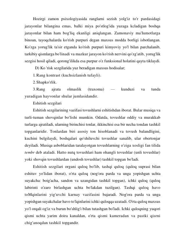  
 
Hozirgi zamon psixologiyasida ranglarni sezish yolg'iz to'r pardasidagi 
jarayonlar bilangina emas, balki miya po'stlog'ida yuzaga kcladigan boshqa 
jarayonlar bilan ham bog'liq ekanligi aniqlangan. Zamonaviy ma'Iumotlarga 
binoan, tayoqchalarda ko'rish purpuri degan maxsus modda borligi isbotlangan. 
Ko'zga yorug'lik ta'sir etganda ko'rish purpuri kimyoviy yo'l bilan parchalanib, 
tarkibiy qismlarga bo'linadi va mazkur jarayon ko'rish nervini qo'zg'atib, yorug'lik 
sezgisi hosil qiladi, qorong'ilikda esa purpur o'z funksional holatini qayta tiklaydi. 
D) Ko 'risk sezgilarida yuz beradigan maxsus hodisalar; 
1. Rang kontrast (kuchsizlanish tufayli). 
2. Shapko'rlik. 
3. Rang 
ajrata 
olmaslik 
(traxoma) 
— 
kunduzi 
va 
tunda 
yuradigan hayvonlar shular jumlasidandir. 
Eshitish sezgilari 
Eshitish sezgilarining vazifasi tovushlarni eshitishdan iborat. Bular musiqa va 
turli-tuman shovqinlar bo'lishi mumkin. Odatda, tovushlar oddiy va murakkab 
turlarga ajratiladi, ularning birinchisi tonlar, ikkinchisi esa bir necha tondan tashkil 
topganlaridir. Tonlardan biri asosiy ton hisoblanadi va tovush balandligini, 
kuchini belgilaydi, boshqalari qo'shiluvchi tovushlar sanalib, ular obertonjar 
deyiladi. Musiqa asboblaridan taralayotgan tovushlarning o'ziga xosligi fan tilida 
tembr deb ataladi. Hatto nutq tovushlari ham ohangli tovushlar (unli tovushlar) 
yoki shovqin tovushlardan (undosh tovushlar) tashkil topgan bo'ladi. 
Eshitish sezgilari organi quloq bo'lib, tashqi quloq (quloq suprasi bilan 
eshituv yo'lidan iborat), o'rta quloq (nog'ora parda va unga yopishgan uchta 
suyakcha: boig'acha, sandon va uzangidan tashkil topgan), ichki quloq (quloq 
labirinti o'zaro birlashgan uchta bo'lakdan tuzilgan). Tashqi quloq havo 
toMqinlarini yig'uvchi karnay vazifasini bajaradi. Nog'ora parda va unga 
yopishgan suyakchalar havo to'lqinlarini ichki quloqqa uzatadi. O'rta quloq maxsus 
yo'l orqali og'iz va burun bo'shlig'i bilan tutashgan bo'ladi. Ichki quloqning yuqori 
qismi uchta yarim doira kanaldan, o'rta qismi kameradan va pastki qisrni 
chig'anoqdan tashkil topgandir. 
