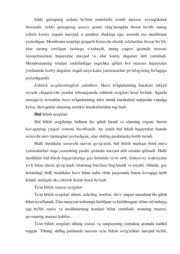  
 
Ichki quloqning uchala bo'limi endolimfa nomli maxsus suyuqlikdan 
iboratdir. Ichki quloqning asosiy qismi chig'anoqdan iborat bo'lib, uning 
ichida kortiy organi mavjud, u gumbaz shakliga ega, asosida esa membrana 
joylashgan. Membrana uzunligi qisqarib boruvchi elastik tolalardan iborat bo'lib, 
ular tarang tortilgan turlarga o'xshaydi, uning yuqori qismida maxsus 
tayoqchasimon hujayralar mavjud va ular kortiy dugalari deb yuritiladi. 
Membrananing tolalari endolimfaga ingichka qillari bor maxsus hujayralar 
yordamida kortiy dugalari orqali miya katta yarimsnarlari po'stlog'ining bo'lagiga 
joylashgandir. 
Eshitish sezgilariningfizik sabablari. Havo to'lqinlarining harakati tufayli 
tovush chiqaruvchi jismlar tebranganida eshitish sezgilari hosil bo'ladi. Agarda 
musiqaviy tovushlar havo to'lqinlarining tekis ritmik harakatlari natijasida vujudga 
kelsa, shovqinlar ularning notekis harakatlaridan tug'iladi. 
Hid bilish sezgilari 
Hid bilish sezgilariga hidlarni his qilish kiradi va ularning organi burun 
kovagining yuqori tomoni hisoblanib, bu yerda hid bilish hujayralari hamda 
sezuvchi nerv tarmoqlari joylashgan, ular shilliq pardalarda botib turadi. 
Hidli moddalar sezuvchi nervni qo'zg'aydi, hid bilish markazi bosh miya 
yarimsharlari orqa yuzasining pastki qismida mavjud deb taxmin qilinadi. Hidli 
moddalar hid bilish hujayralariga gaz holatida ta'sir etib, kimyoviy rcaksiyalar 
yo'li bilan ularni qo'zg'atadi (ularning barchasi bug'lanadi va eriydi). Odatda, gaz 
holatidagi hidli moddalar havo bilan nafas olish jarayonida burun kovagiga kirib 
keladi, natijada aks ettirish holati hosil bo'ladi. 
Ta'm bilish (maza) sezgilari 
Ta'm bilish sezgilari shirin, achchiq, nordon, sho'r singari mazalarni his qilish 
bilan tavsiflanadi. Ular muayyan turkumga kiritilgan va kiritilmagan xilma-xil turlarga 
ega bo'lib, narsa va moddalarning nomlari bilan yuritiladi: nonning mazasi, 
qovunning mazasi kabilar. 
Ta'm bilish sezgilari tilning yuzasi va tanglayning yumshoq qismida tashkil 
topgan. Tilning shilliq pardasida maxsus ta'm bilish so'rg'ichlari mavjud bo'lib, 
