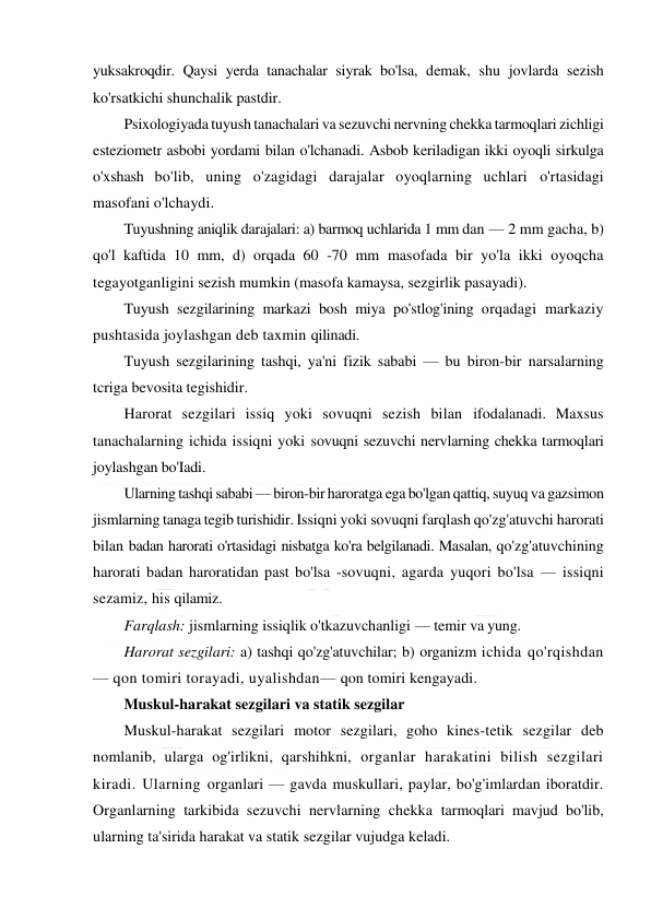  
 
yuksakroqdir. Qaysi yerda tanachalar siyrak bo'lsa, demak, shu jovlarda sezish 
ko'rsatkichi shunchalik pastdir. 
Psixologiyada tuyush tanachalari va sezuvchi nervning chekka tarmoqlari zichligi 
esteziometr asbobi yordami bilan o'lchanadi. Asbob keriladigan ikki oyoqli sirkulga 
o'xshash bo'lib, uning o'zagidagi darajalar oyoqlarning uchlari o'rtasidagi 
masofani o'lchaydi. 
Tuyushning aniqlik darajalari: a) barmoq uchlarida 1 mm dan — 2 mm gacha, b) 
qo'l kaftida 10 mm, d) orqada 60 -70 mm masofada bir yo'la ikki oyoqcha 
tegayotganligini sezish mumkin (masofa kamaysa, sezgirlik pasayadi). 
Tuyush sezgilarining markazi bosh miya po'stlog'ining orqadagi markaziy 
pushtasida joylashgan deb taxmin qilinadi. 
Tuyush sezgilarining tashqi, ya'ni fizik sababi — bu biron-bir narsalarning 
tcriga bevosita tegishidir. 
Harorat sezgilari issiq yoki sovuqni sezish bilan ifodalanadi. Maxsus 
tanachalarning ichida issiqni yoki sovuqni sezuvchi nervlarning chekka tarmoqlari 
joylashgan bo'Iadi. 
Ularning tashqi sababi — biron-bir haroratga ega bo'lgan qattiq, suyuq va gazsimon 
jismlarning tanaga tegib turishidir. Issiqni yoki sovuqni farqlash qo'zg'atuvchi harorati 
bilan badan harorati o'rtasidagi nisbatga ko'ra belgilanadi. Masalan, qo'zg'atuvchining 
harorati badan haroratidan past bo'lsa -sovuqni, agarda yuqori bo'lsa — issiqni 
sezamiz, his qilamiz. 
Farqlash: jismlarning issiqlik o'tkazuvchanligi — temir va yung. 
Harorat sezgilari: a) tashqi qo'zg'atuvchilar; b) organizm ichida qo'rqishdan 
— qon tomiri torayadi, uyalishdan— qon tomiri kengayadi. 
Muskul-harakat sezgilari va statik sezgilar 
Muskul-harakat sezgilari motor sezgilari, goho kines-tetik sezgilar deb 
nomlanib, ularga og'irlikni, qarshihkni, organlar harakatini bilish sezgilari 
kiradi. Ularning organlari — gavda muskullari, paylar, bo'g'imlardan iboratdir. 
Organlarning tarkibida sezuvchi nervlarning chekka tarmoqlari mavjud bo'lib, 
ularning ta'sirida harakat va statik sezgilar vujudga keladi. 
