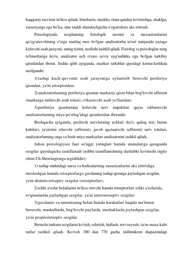  
 
haqqoniy tasvirini in'ikos qiladi, binobarin, moddiy olam qanday ko'rinishga, shaklga, 
xususiyatga ega bo'lsa, ular xuddi shundayligicha o'zgarishsiz aks ettiradi. 
Psixologiyada 
sezgilarning 
fiziologik 
asosini 
va 
mexanizmlarini 
qo'zg'atuvchining o'ziga mutlaq mos bo'lgan analizatorlar ta'siri natijasida yuzaga 
keluvchi asab jarayoni, uning tizimi, tuzilishi tashkil qiladi. Fiziolog va psixologlar-ning 
ta'limotlariga ko'ra, analizator uch o'zaro uzviy uyg'unlikka ega bo'lgan tarkibiy 
qismlardan iborat. Sodda qilib aytganda, mazkur tarkiblar quyidagi ketma-ketlikda 
tuzilgandir: 
1) tashqi kuch-quvvatni asab jarayoniga aylantirib beruvchi periferiya 
qismdan, ya'ni retseptordan; 
2) analizatorlarning periferiya qismini markaziy qism bilan bog'lovchi afferent 
(markazga intiluvchi asab tolasi), o'tkazuvchi asab yo'llaridan; 
3) periferiya qismlaridan keluvchi nerv impulslari qayta 
ishlanuvchi 
analizatorlarning miya po'stlog'idagi qismlaridan iboratdir. 
Boshqacha aytganda, periferik nervlarning uchlari (ko'z, quloq, teri, burun 
kabilar), ta'sirotni eltuvchi (afferent), javob qaytaaivchi (efferent) nerv tolalari, 
analizatorlarning orqa va bosh miya markazlari analizatorini tashkil qiladi. 
Jahon psixologiyasi fani so'nggi yutuqlari hamda atamalariga qaraganda 
sezgilar quyidagicha tasniflanadi (ushbu tasniflanishning dastlabki ko'rinishi ingliz 
olimi Ch.Sherringtonga tegishlidir): 
1) tashqi muhitdagi narsa va hodisalarning xususiyatlarini aks ettirishga 
moslashgan hamda retseptorlarga gavdaning tashqi qismiga joylashgan sezgilar, 
ya'ni eksterio-retseptiv sezgilar (retseptorlar); 
2) ichki a'zolar holatlarini in'ikos etuvchi hamda retseptorlari ichki a'zolarida, 
to'qimalarida joylashgan sezgilar, ya'ni interoretseptiv sezgilar; 
3) gavdamiz va tanamizning holati hamda harakatlari haqida ma'lumot 
beruvchi, muskullarda, bog'lovchi paylarda, mushaklarda joylashgan sezgilar, 
ya'ni proprioretseptiv sezgilar. 
Birinchi turkum sezgilarni ko'rish, eshitish, hidlash, teri-tuyush, ta'm-maza kabi 
turlar tashkil qiladi. Ko'rish 380 dan 770 gacha millimikron diapazondagi 
