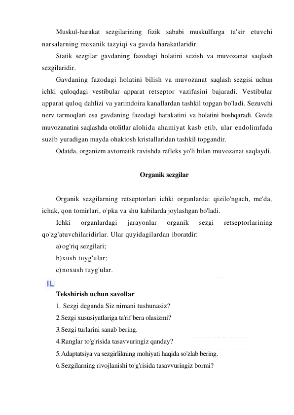  
 
Muskul-harakat sezgilarining fizik sababi muskulfarga ta'sir etuvchi 
narsalarning mexanik tazyiqi va gavda harakatlaridir. 
Statik sezgilar gavdaning fazodagi holatini sezish va muvozanat saqlash 
sezgilaridir. 
Gavdaning fazodagi holatini bilish va muvozanat saqlash sezgisi uchun 
ichki quloqdagi vestibular apparat retseptor vazifasini bajaradi. Vestibular 
apparat quloq dahlizi va yarimdoira kanallardan tashkil topgan bo'ladi. Sezuvchi 
nerv tarmoqlari esa gavdaning fazodagi harakatini va holatini boshqaradi. Gavda 
muvozanatini saqlashda otolitlar alohida ahamiyat kasb etib, ular endolimfada 
suzib yuradigan mayda ohaktosh kristallaridan tashkil topgandir. 
Odatda, organizm avtomatik ravishda refleks yo'li bilan muvozanat saqlaydi. 
 
Organik sezgilar 
 
Organik sezgilarning retseptorlari ichki organlarda: qizilo'ngach, me'da, 
ichak, qon tomirlari, o'pka va shu kabilarda joylashgan bo'ladi. 
Ichki 
organlardagi 
jarayonlar 
organik 
sezgi 
retseptorlarining 
qo'zg'atuvchilaridirlar. Ular quyidagilardan iboratdir: 
a) og'riq sezgilari; 
b) xush tuyg'ular; 
c) noxush tuyg'ular. 
 
Tekshirish uchun savollar 
1. Sezgi deganda Siz nimani tushunasiz? 
2. Sezgi xususiyatlariga ta'rif bera olasizmi? 
3. Sezgi turlarini sanab bering. 
4. Ranglar to'g'risida tasavvuringiz qanday? 
5. Adaptatsiya va sezgirlikning mohiyati haqida so'zlab bering. 
6. Sezgilarning rivojlanishi to'g'risida tasavvuringiz bormi? 
 
