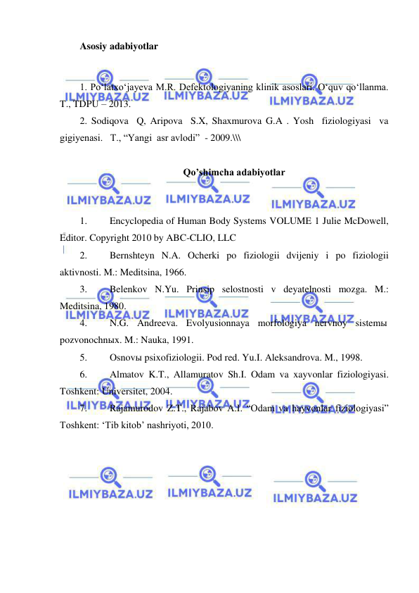  
 
Asosiy adabiyotlar 
 
1. Po‘latxo‘jayeva M.R. Defektologiyaning klinik asoslari. O‘quv qo‘llanma. 
T., TDPU – 2013. 
2. Sodiqova  Q, Aripova  S.X, Shaxmurova G.A . Yosh  fiziologiyasi  va   
gigiyenasi.   T., “Yangi  asr avlodi”  - 2009.\\\ 
 
Qo’shimcha adabiyotlar 
 
1. 
Encyclopedia of Human Body Systems VOLUME 1 Julie McDowell, 
Editor. Copyright 2010 by ABC-CLIO, LLC 
2. 
Bernshteyn N.A. Ocherki po fiziologii dvijeniy i po fiziologii 
aktivnosti. M.: Meditsina, 1966. 
3. 
Belenkov N.Yu. Prinsip selostnosti v deyatelnosti mozga. M.: 
Meditsina, 1980. 
4. 
N.G. Andreeva. Evolyusionnaya morfologiya nervnoy sistemы 
pozvonochnыx. M.: Nauka, 1991. 
5. 
Osnovы psixofiziologii. Pod red. Yu.I. Aleksandrova. M., 1998. 
6. 
Almatov K.T., Allamuratov Sh.I. Odam va xayvonlar fiziologiyasi. 
Toshkent: Universitet, 2004. 
7. 
Rajamurodov Z.T., Rajabov A.I. “Odam va hayvonlar fiziologiyasi” 
Toshkent: ‘Tib kitob’ nashriyoti, 2010. 
