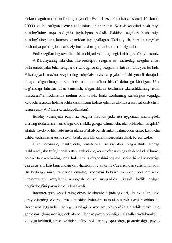  
 
elektromagnit nurlardan iborat jarayondir. Eshitish esa tebranish chastotasi 16 dan to 
20000 gacha bo'lgan tovush to'lqinlaridan iboratdir. Ko'rish sezgilari bosh miya 
po'stlog'ining orqa bo'lagida joylashgan bo'ladi. Eshitish sezgilari bosh miya 
po'stlog'ining tepa burmasi qismidan joy egallagan. Teri-tuyush, harakat sezgilari 
bosh miya po'stlog'ini markaziy burmasi orqa qismidan o'rin olgandir. 
Endi sezgilarning tavsiflanishi, mohiyati va lining negiziari haqida fikr yiiritamiz. 
A.R.Luriyaning fikricha, interoretseptiv sezgilar as! ma'nodagi sezgilar emas, 
balki emotsiyalar bilan sezgilar o'rtasidagi oraliq sezgilar sifatida namoyon bo'ladi. 
Psixologiyada mazkur sezgilarning subyektiv ravishda paydo bo'lishi yetarli darajada 
chuqur o'rganilmagan, shu bois uiar ,,noma'lum hislar" doirasiga kiritiigan. Ular 
to'g'risidagi bilimlar bilan tanishish, o'zgarishlarni tekshirish ,,kasalliklarning ichki 
manzarasi"ni ifodalashda muhim o'rin tutadi. Ichki a'zolarning xastaligida vujudga 
keluvchi mazkur holatlar ichki kasailiklarni tashxis qilishda alohida ahamiyat kasb etishi 
turgan gap (A.R.Luriya tadqiqotlaridan). 
Bunday xususiyatli ixtiyorsiz sezgilar insonda juda erta uyg'onadi, shuningdek, 
ularning ifodalanishi ham o'ziga xos shakllarga ega. Chunonchi, ular ,,oldindan his qilish" 
sifatida paydo bo'lib, hatto inson ularni ta'riflab berish imkoniyatiga qodir emas, ko'pincha 
ushbu kechinmalar tushda ayon berib, qaysidir kasallik xurujidan darak beradi, xolos. 
Ular insonning kayfiyatida, emotsional reaksiyalari o'zgarishida ko'zga 
tashlanadi, shu tufayli bola xatti-harakatining keskin o'zgarishiga sabab bo'ladi. Chunki, 
bola o'z tana a'zolaridagi ichki holatlarning o'zgarishini anglash, sezish, his qilish uquviga 
ega emas, shu bois buni undagi xatti-harakatning umumiy o'zgarishidan sezish mumkin. 
Bu hodisaga misol tariqasida quyidagi voqclikni keltirish mumkin: bola o'z ichki 
interoretseptiv sezgilarini namoyish qilish maqsadida ,,kasal" bo'lib qolgan 
qo'g'irchog'ini parvarish qila boshlaydi. 
Interoretseptiv sezgilarning obyektiv ahamiyati juda yuqori, chunki ular ichki 
jarayonlarning o'zaro o'rin almashish balansini ta'minlab turish asosi hisoblanadi. 
Boshqacha aytganda, ular organizmdagi jarayonlarni o'zaro o'rin almashib turishining 
gemostazi (barqarorligi) deb ataladi. Ichdan paydo bo'ladigan signallar xatti-harakatni 
vujudga keltiradi, stress, zo'riqish, affekt holatlarini yo'qo-tishga, pasaytirishga, paydo 
