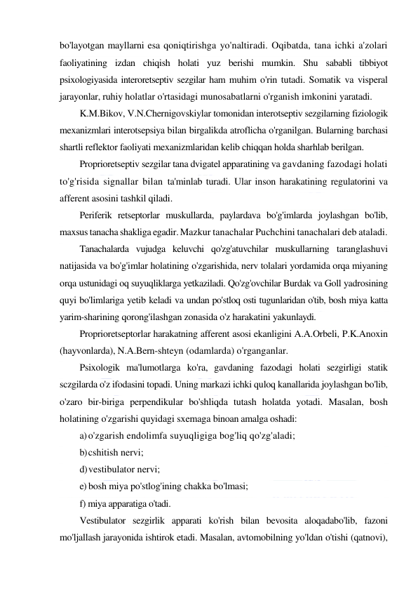  
 
bo'layotgan mayllarni esa qoniqtirishga yo'naltiradi. Oqibatda, tana ichki a'zolari 
faoliyatining izdan chiqish holati yuz berishi mumkin. Shu sababli tibbiyot 
psixologiyasida interoretseptiv sezgilar ham muhim o'rin tutadi. Somatik va visperal 
jarayonlar, ruhiy holatlar o'rtasidagi munosabatlarni o'rganish imkonini yaratadi. 
K.M.Bikov, V.N.Chernigovskiylar tomonidan interotseptiv sezgilarning fiziologik 
mexanizmlari interotsepsiya bilan birgalikda atroflicha o'rganilgan. Bularning barchasi 
shartli reflektor faoliyati mexanizmlaridan kelib chiqqan holda sharhlab berilgan. 
Proprioretseptiv sezgilar tana dvigatel apparatining va gavdaning fazodagi holati 
to'g'risida signallar bilan ta'minlab turadi. Ular inson harakatining regulatorini va 
afferent asosini tashkil qiladi. 
Periferik retseptorlar muskullarda, paylardava bo'g'imlarda joylashgan bo'lib, 
maxsus tanacha shakliga egadir. Mazkur tanachalar Puchchini tanachalari deb ataladi. 
Tanachalarda vujudga keluvchi qo'zg'atuvchilar muskullarning taranglashuvi 
natijasida va bo'g'imlar holatining o'zgarishida, nerv tolalari yordamida orqa miyaning 
orqa ustunidagi oq suyuqliklarga yetkaziladi. Qo'zg'ovchilar Burdak va Goll yadrosining 
quyi bo'limlariga yetib keladi va undan po'stloq osti tugunlaridan o'tib, bosh miya katta 
yarim-sharining qorong'ilashgan zonasida o'z harakatini yakunlaydi. 
Proprioretseptorlar harakatning afferent asosi ekanligini A.A.Orbeli, P.K.Anoxin 
(hayvonlarda), N.A.Bern-shteyn (odamlarda) o'rganganlar. 
Psixologik ma'lumotlarga ko'ra, gavdaning fazodagi holati sezgirligi statik 
sczgilarda o'z ifodasini topadi. Uning markazi ichki quloq kanallarida joylashgan bo'lib, 
o'zaro bir-biriga perpendikular bo'shliqda tutash holatda yotadi. Masalan, bosh 
holatining o'zgarishi quyidagi sxemaga binoan amalga oshadi: 
a) o'zgarish endolimfa suyuqligiga bog'liq qo'zg'aladi; 
b) cshitish nervi; 
d) vestibulator nervi; 
e) bosh miya po'stlog'ining chakka bo'lmasi; 
f) miya apparatiga o'tadi. 
Vestibulator sezgirlik apparati ko'rish bilan bevosita aloqadabo'lib, fazoni 
mo'ljallash jarayonida ishtirok etadi. Masalan, avtomobilning yo'ldan o'tishi (qatnovi), 
