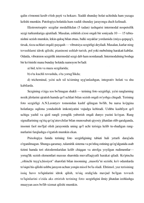  
 
qalin o'rmonni kesib o'tish payti va hokazo. Xuddi shunday holat uchishda ham yuzaga 
kelishi mumkin. Patologiya holatida ham xuddi shunday jarayonga duch kelinadi. 
Ekstroretseptiv sezgilar modallikdan (5 tadan) tashqarisi intermodal nospetsifik 
sezgi turkumlariga ajratiladi. Masalan, eshitish a'zosi orqali bir soniyada 10 — 15 tebra-
nishni sezish mumkin, lekin quloq bilan etnas, balki suyaklar yordamida (miya qopqog'i, 
tirsak, tizza uchlari orqali) payqash — vibratsiya sezgirligi deyiladi. Masalan, karlar-ning 
tovushlarni idrok qilishi, pianinoni ushlab turish, pol yoki mebelning harakati kabilar. 
Odatda, vibratsion sezgirlik intermodal sezgi deb ham nomlanadi. Intermodalning boshqa 
bir ko'rinishi mana bunday holatda namoyon bo'ladi: 
a) hid, ta'm va maza sezgilarida; 
b) o'ta kuchli tovushda, o'ta yorug'Iikda; 
d) tricheminal, ya'ni uch xil ta'sirning uyg'unlashgan, integrativ holati va shu 
kabilarda. 
Sezgining o'ziga xos bo'lmagan shakli — terining foto sezgirligi, ya'ni ranglarning 
nozik jilolarini ajratish hamda qo'l uchlari bilan sezish orqali ro'yobga chiqadi. Terining 
foto sezgirligi A.N.Leontyev tomonidan kashf qilingan bo'lib, bu narsa ko'pgina 
holatlarga oqilona yondashish imkoniyatini vujudga keltiradi. Ushbu kashfiyot qo'l 
uchiga yashil va qizil rangli yoruglik yuborish orqali dunyo yuzini ko'rgan. Rang 
signallarining og'riq qo'zg'atuvchilar bilan munosabati qiyosiy jihatdan olib qaralganda, 
insonni faol mo'Ijal olish jarayonida uning qo'l uchi terisiga kelib tu-shadigan rang-
nurlarini farqlashga o'rgatish mumkin ekan. 
Psixologiya fanida terining foto sezgirligining tabiati hali yetarli daraj'ada 
o'rganilmagan. Shunga qaramay, talamitik sistema va po'stloq ostining qo'zg'alganida asab 
tizimi hamda teri ektodermlaridan kelib chiqqan va atrofga yoyilgan rudimentlar—
yorug'lik sezish elementlari maxsus sharoitda muvaffaqiyatli harakat qiladi. Ko'pincha 
,,oltinchi tuyg'u,hissiyot" sharofati bilan insonning ,,masofa"ni sezishi, ko'r odamlarda 
to'siqni his qilishi ushbu jarayon uchun yorqin misol bo'la oladi. Ehtimol, yuz terisining 
issiq havo to'lqinlarini idrok qilish, to'siq oralig'ida mavjud bo'lgan tovush 
to'lqinlarini o'zida aks ettirish terining foto sezgirligini ilmiy jihatdan izohlashga 
muayyan asos bo'lib xizmat qilishi mumkin. 
