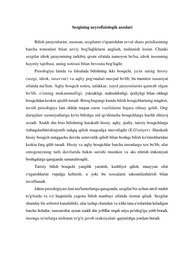  
 
 
Sezgining neyrofiziologik asoslari 
 
Bilish jarayonlarini, xususan, sezgilarni o'rganishdan avval shaxs psixikasining 
barcha tomonlari bilan uzviy bog'liqliklarni anglash, tushunish lozim. Chunki 
sezgilar idrok jarayonining tarkibiy qismi sifatida namoyon bo'lsa, idrok insonning 
hayotiy tajribasi, uning xotirasi bilan bevosita bog'liqdir. 
Psixologiya fanida va falsafada bilishning ikki bosqichi, ya'ni uning hissiy 
(sezgi, idrok, tasavvur) va aqliy pog'onalari mavjud bo'lib, bu mumtoz xususiyat 
sifatida ma'Ium. Aqliy bosqich xotira, tafakkur, xayol jarayonlarini qamrab olgan 
bo'lib, o'zining mukammalligi, yuksakligi, mahsuldorligi, ijodiyligi bilan oldingi 
bosqichdan keskin ajralib turadi. Biroq bugungi kunda bilish bosqichlarining miqdori, 
tavsifi psixologiya fani oldida turgan zarur vazifalarni bajara olmay qoldi. Ong 
darajalari xususiyatlariga ko'ra bilishga oid qo'shimcha bosqichlarga kuchli ehtiyoj 
sezadi. Xuddi shu bois bilishning harakatli hissiy, aqliy, ijodiy, tarixiy bosqichlarga 
(tabaqalashtirish)ajratib tadqiq qilish maqsadga muvofiqdir (E.G'oziyev). Harakatli 
hissiy bosqich nutqqacha davrda ustuvorlik qilish bilan boshqa bilish ko'rinishlaridan 
keskin farq qilib turadi. Hissiy va aqliy bosqichlar barcha insonlarga xos bo'lib, ular 
ontogenezning turli davrlarida hukm surishi mumkin va aks ettirish imkoniyati 
boshqalarga qaraganda samaraliroqdir, 
Tarixiy bilish bosqichi yangilik yaratish, kashfiyot qilish, muayyan sifat 
o'zgarishlarini vujudga keltirish, u yoki bu xossalarni takomiilashtirish bilan 
tavsiflanadi. 
Jahon psixologiyasi fani ma'lumotlariga qaraganda, sezgilar biz uchun atrof-muhit 
to'g'risida va o'z haqimi/da yagona bilish manbayi sifatida xizmat qiladi. Sezgilar 
shunday bir axborot kanalidirki, ular tashqi olamdan va ichki tana a'zolaridan keladigan 
barcha holatlar, taassurotlar aynan xuddi shu yoMlar orqali miya po'stlog'iga yetib boradi, 
insonga ta'sirlarga nisbatan to'g'ri javob reaksiyalari qaytarishga yordam beradi. 
