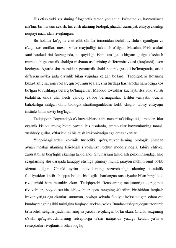  
 
His etish yoki sezishning filogenetik taraqqiyoti shuni ko'rsatadiki, hayvonlarda 
ma'lum bir narsani sezish, his etish ularning biologik jihatdan zaruriyat, ehtiyoj ekanligi 
nuqtayi nazaridan rivojlangan. 
Bu holatlar ko'pgina chet ellik olimlar tomonidan izchil ravishda o'rganilgan va 
o'ziga xos omillar, mexanizmlar mayjudligi ta'kidlab o'tilgan. Masalan, Frish asalari 
xatti-harakatlarini kuzatganda, u quyidagi ishni amalga oshirgan: gulga o'xshash 
murakkab geometrik shaklga nisbatan asalarining differensirovkasi (farqlashi) oson 
kechgan. Agarda shu murakkab geometrik shakl botanikaga oid bo'lmaganda, arida 
differensirovka juda qiyinlik bilan vujudga kelgan bo'lardi. Tadqiqotchi Botsning 
kuza-tishicha, jonivorlar, qurt-qumursqalar, shu turdagi hasharotlar ham o'ziga xos 
bo'lgan tovushlarga befarq bo'lmaganlar. Mabodo tovushlar kuchaytirilsa yoki sur'ati 
tezlatilsa, unda ular hech qanday e'tibor bermaganlar. Ushbu vaziyatni o'zicha 
baholashga intilgan olim, biologik shartlanganlikdan kelib chiqib, tabiiy ehtiyojni 
instinkt bilan uzviy bog'lagan. 
Tadqiqotchi Boytendayk o'z kuzatishlarida shu narsani ta'kidlaydiki, jumladan, itlar 
organik kislotalarning hidini yaxshi his etsalarda, ammo ular hayvonlarning tanasi, 
xushbo'y gullar, o'tlar hidini his etish irnkoniyatiga ega emas ekanlar. 
Yuqoridagilardan ko'rinib turibdiki, qo'zg'atuvchilarning biologik jihatdan 
aynan mosligi ularning fiziologik rivojlanishi uchun moddiy negiz, tabiiy ehtiyoj, 
zarurat bilan bog'liqlik ekanligi ta'kidlandi. Shu narsani ta'kidlash joizki, insondagi aniq 
sezgilarning shu darajada taraqqiy etishiga ijtimoiy muhit, jarayon muhim omil bo'lib 
xizmat qilgan. Chunki ayrim individlarning sezuvchanligi ularning kundalik 
faoliyatidan kelib chiqqan holda, biologik shartlangan xususiyatlar bilan birgalikda 
rivojlanishi ham mumkin ekan. Tadqiqotchi Reussaning ma'lumotiga qaraganda 
tikuvchilar, bo'yoq sexida ishlovchilar qora rangning 40 xilini bir-biridan farqlash 
irnkoniyatiga ega ekanlar, umuman, boshqa sohada faoliyat ko'rsatadigan odam esa 
bunday rangning ikki turinigina farqlay olar ekan, xolos. Bundan tashqari, degustatorlarda 
ta'm bilish sezgilari juda ham aniq va yaxshi rivojlangan bo'lar ekan. Chunki sezgining 
o'sishi qo'zg'atuvchilarning retseptorga ta'siri natijasida yuzaga keladi, ya'ni u 
retseptorlar rivojlanishi bilan bog'liq. 
