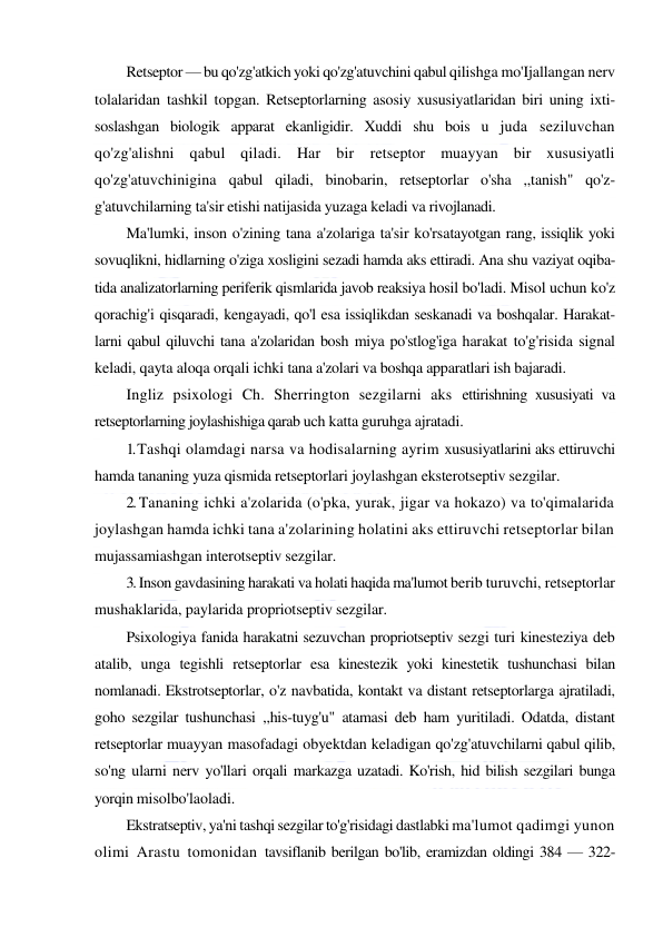  
 
Retseptor — bu qo'zg'atkich yoki qo'zg'atuvchini qabul qilishga mo'Ijallangan nerv 
tolalaridan tashkil topgan. Retseptorlarning asosiy xususiyatlaridan biri uning ixti-
soslashgan biologik apparat ekanligidir. Xuddi shu bois u juda seziluvchan 
qo'zg'alishni qabul qiladi. Har bir retseptor muayyan bir xususiyatli 
qo'zg'atuvchinigina qabul qiladi, binobarin, retseptorlar o'sha ,,tanish" qo'z-
g'atuvchilarning ta'sir etishi natijasida yuzaga keladi va rivojlanadi. 
Ma'lumki, inson o'zining tana a'zolariga ta'sir ko'rsatayotgan rang, issiqlik yoki 
sovuqlikni, hidlarning o'ziga xosligini sezadi hamda aks ettiradi. Ana shu vaziyat oqiba-
tida analizatorlarning periferik qismlarida javob reaksiya hosil bo'ladi. Misol uchun ko'z 
qorachig'i qisqaradi, kengayadi, qo'l esa issiqlikdan seskanadi va boshqalar. Harakat-
larni qabul qiluvchi tana a'zolaridan bosh miya po'stlog'iga harakat to'g'risida signal 
keladi, qayta aloqa orqali ichki tana a'zolari va boshqa apparatlari ish bajaradi. 
Ingliz psixologi Ch. Sherrington sezgilarni aks ettirishning xususiyati va 
retseptorlarning joylashishiga qarab uch katta guruhga ajratadi. 
1. Tashqi olamdagi narsa va hodisalarning ayrim xususiyatlarini aks ettiruvchi 
hamda tananing yuza qismida retseptorlari joylashgan eksterotseptiv sezgilar. 
2. Tananing ichki a'zolarida (o'pka, yurak, jigar va hokazo) va to'qimalarida 
joylashgan hamda ichki tana a'zolarining holatini aks ettiruvchi retseptorlar bilan 
mujassamiashgan interotseptiv sezgilar. 
3. Inson gavdasining harakati va holati haqida ma'lumot berib turuvchi, retseptorlar 
mushaklarida, paylarida propriotseptiv sezgilar. 
Psixologiya fanida harakatni sezuvchan propriotseptiv sezgi turi kinesteziya deb 
atalib, unga tegishli retseptorlar esa kinestezik yoki kinestetik tushunchasi bilan 
nomlanadi. Ekstrotseptorlar, o'z navbatida, kontakt va distant retseptorlarga ajratiladi, 
goho sezgilar tushunchasi ,,his-tuyg'u" atamasi deb ham yuritiladi. Odatda, distant 
retseptorlar muayyan masofadagi obyektdan keladigan qo'zg'atuvchilarni qabul qilib, 
so'ng ularni nerv yo'llari orqali markazga uzatadi. Ko'rish, hid bilish sezgilari bunga 
yorqin misolbo'laoladi. 
Ekstratseptiv, ya'ni tashqi sezgilar to'g'risidagi dastlabki ma'lumot qadimgi yunon 
olimi Arastu tomonidan tavsiflanib berilgan bo'lib, eramizdan oldingi 384 — 322-
