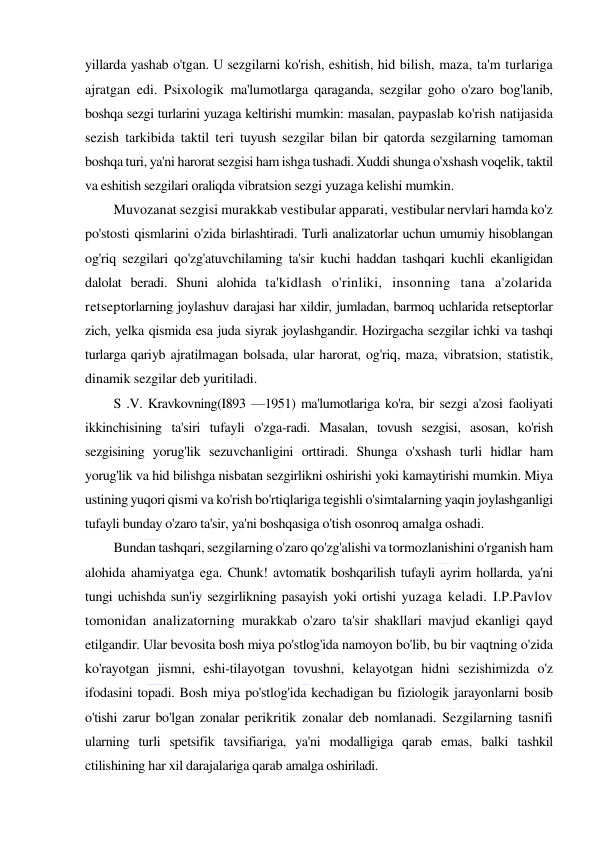  
 
yillarda yashab o'tgan. U sezgilarni ko'rish, eshitish, hid bilish, maza, ta'm turlariga 
ajratgan edi. Psixologik ma'lumotlarga qaraganda, sezgilar goho o'zaro bog'lanib, 
boshqa sezgi turlarini yuzaga keltirishi mumkin: masalan, paypaslab ko'rish natijasida 
sezish tarkibida taktil teri tuyush sezgilar bilan bir qatorda sezgilarning tamoman 
boshqa turi, ya'ni harorat sezgisi ham ishga tushadi. Xuddi shunga o'xshash voqelik, taktil 
va eshitish sezgilari oraliqda vibratsion sezgi yuzaga kelishi mumkin. 
Muvozanat sezgisi murakkab vestibular apparati, vestibular nervlari hamda ko'z 
po'stosti qismlarini o'zida birlashtiradi. Turli analizatorlar uchun umumiy hisoblangan 
og'riq sezgilari qo'zg'atuvchilaming ta'sir kuchi haddan tashqari kuchli ekanligidan 
dalolat beradi. Shuni alohida ta'kidlash o'rinliki, insonning tana a'zolarida 
retseptorlarning joylashuv darajasi har xildir, jumladan, barmoq uchlarida retseptorlar 
zich, yelka qismida esa juda siyrak joylashgandir. Hozirgacha sezgilar ichki va tashqi 
turlarga qariyb ajratilmagan bolsada, ular harorat, og'riq, maza, vibratsion, statistik, 
dinamik sezgilar deb yuritiladi. 
S .V. Kravkovning(I893 —1951) ma'lumotlariga ko'ra, bir sezgi a'zosi faoliyati 
ikkinchisining ta'siri tufayli o'zga-radi. Masalan, tovush sezgisi, asosan, ko'rish 
sezgisining yorug'lik sezuvchanligini orttiradi. Shunga o'xshash turli hidlar ham 
yorug'lik va hid bilishga nisbatan sezgirlikni oshirishi yoki kamaytirishi mumkin. Miya 
ustining yuqori qismi va ko'rish bo'rtiqlariga tegishli o'simtalarning yaqin joylashganligi 
tufayli bunday o'zaro ta'sir, ya'ni boshqasiga o'tish osonroq amalga oshadi. 
Bundan tashqari, sezgilarning o'zaro qo'zg'alishi va tormozlanishini o'rganish ham 
alohida ahamiyatga ega. Chunk! avtomatik boshqarilish tufayli ayrim hollarda, ya'ni 
tungi uchishda sun'iy sezgirlikning pasayish yoki ortishi yuzaga keladi. I.P.Pavlov 
tomonidan analizatorning murakkab o'zaro ta'sir shakllari mavjud ekanligi qayd 
etilgandir. Ular bevosita bosh miya po'stlog'ida namoyon bo'lib, bu bir vaqtning o'zida 
ko'rayotgan jismni, eshi-tilayotgan tovushni, kelayotgan hidni sezishimizda o'z 
ifodasini topadi. Bosh miya po'stlog'ida kechadigan bu fiziologik jarayonlarni bosib 
o'tishi zarur bo'lgan zonalar perikritik zonalar deb nomlanadi. Sezgilarning tasnifi 
ularning turli spetsifik tavsifiariga, ya'ni modalligiga qarab emas, balki tashkil 
ctilishining har xil darajalariga qarab amalga oshiriladi. 
