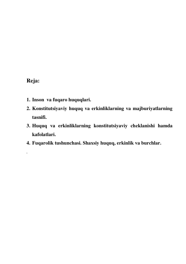  
 
 
 
 
Reja: 
 
1. Inson  va fuqaro huquqlari. 
2. Konstitutsiyaviy huquq va erkinliklarning va majburiyatlarning 
tasnifi. 
3. Huquq va erkinliklarning konstitutsiyaviy chеklanishi hamda 
kafolatlari.  
4. Fuqarolik tushunchasi. Shaxsiy huquq, erkinlik va burchlar. 
. 
 
 
 
 
 
 
 
 
 
