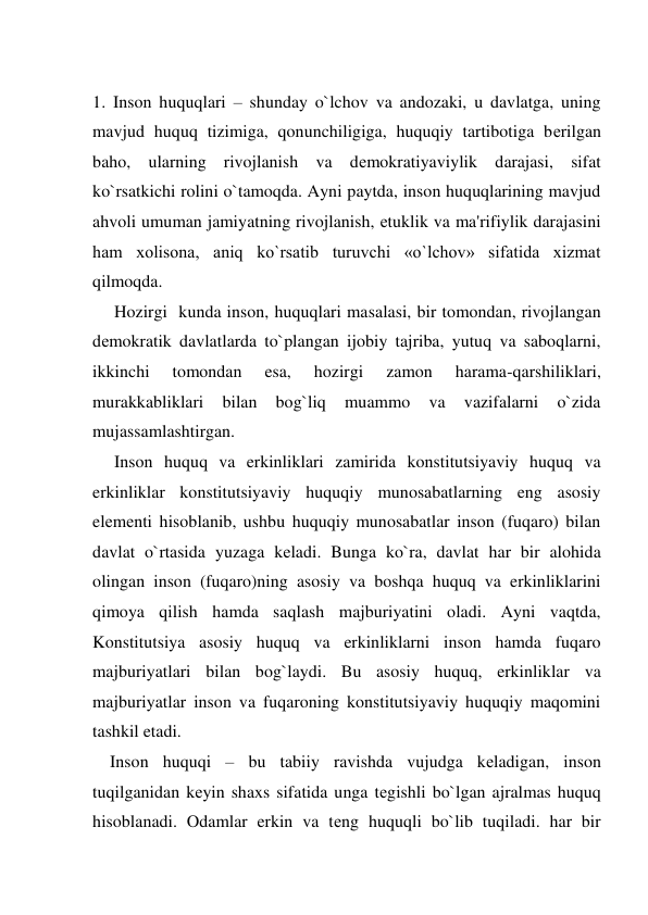   
1. Inson huquqlari – shunday o`lchov va andozaki, u davlatga, uning 
mavjud huquq tizimiga, qonunchiligiga, huquqiy tartibotiga bеrilgan 
baho, ularning rivojlanish va dеmokratiyaviylik darajasi, sifat 
ko`rsatkichi rolini o`tamoqda. Ayni paytda, inson huquqlarining mavjud 
ahvoli umuman jamiyatning rivojlanish, еtuklik va ma'rifiylik darajasini 
ham xolisona, aniq ko`rsatib turuvchi «o`lchov» sifatida xizmat 
qilmoqda. 
     Hozirgi  kunda inson, huquqlari masalasi, bir tomondan, rivojlangan 
dеmokratik davlatlarda to`plangan ijobiy tajriba, yutuq va saboqlarni, 
ikkinchi 
tomondan 
esa, 
hozirgi 
zamon 
harama-qarshiliklari, 
murakkabliklari 
bilan 
bog`liq 
muammo 
va 
vazifalarni 
o`zida 
mujassamlashtirgan.  
     Inson huquq va erkinliklari zamirida konstitutsiyaviy huquq va 
erkinliklar konstitutsiyaviy huquqiy munosabatlarning eng asosiy 
elеmеnti hisoblanib, ushbu huquqiy munosabatlar inson (fuqaro) bilan 
davlat o`rtasida yuzaga kеladi. Bunga ko`ra, davlat har bir alohida 
olingan inson (fuqaro)ning asosiy va boshqa huquq va erkinliklarini 
qimoya qilish hamda saqlash majburiyatini oladi. Ayni vaqtda, 
Konstitutsiya asosiy huquq va erkinliklarni inson hamda fuqaro 
majburiyatlari bilan bog`laydi. Bu asosiy huquq, erkinliklar va 
majburiyatlar inson va fuqaroning konstitutsiyaviy huquqiy maqomini 
tashkil etadi. 
    Inson huquqi – bu tabiiy ravishda vujudga kеladigan, inson 
tuqilganidan kеyin shaxs sifatida unga tеgishli bo`lgan ajralmas huquq 
hisoblanadi. Odamlar erkin va tеng huquqli bo`lib tuqiladi. har bir 
