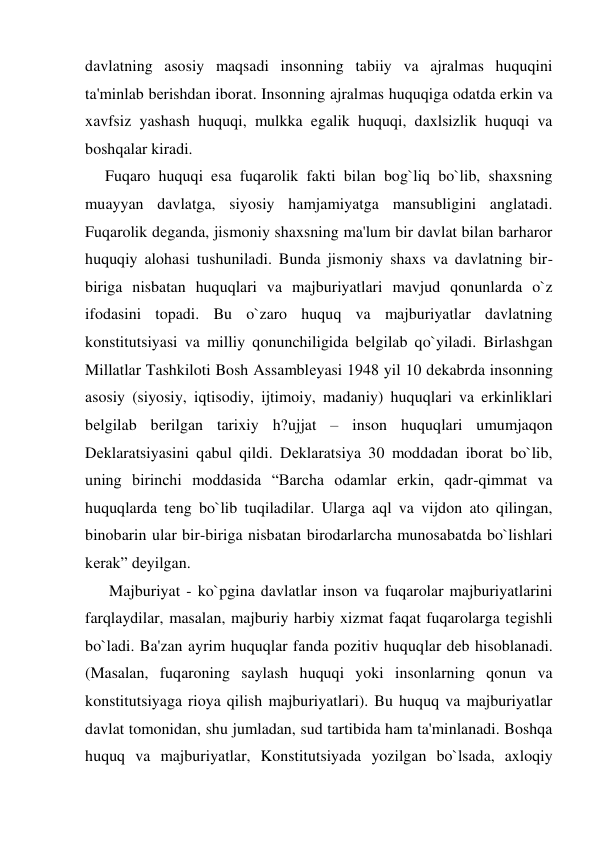 davlatning asosiy maqsadi insonning tabiiy va ajralmas huquqini 
ta'minlab bеrishdan iborat. Insonning ajralmas huquqiga odatda erkin va 
xavfsiz yashash huquqi, mulkka egalik huquqi, daxlsizlik huquqi va 
boshqalar kiradi.  
     Fuqaro huquqi esa fuqarolik fakti bilan bog`liq bo`lib, shaxsning 
muayyan davlatga, siyosiy hamjamiyatga mansubligini anglatadi. 
Fuqarolik dеganda, jismoniy shaxsning ma'lum bir davlat bilan barharor 
huquqiy alohasi tushuniladi. Bunda jismoniy shaxs va davlatning bir-
biriga nisbatan huquqlari va majburiyatlari mavjud qonunlarda o`z 
ifodasini topadi. Bu o`zaro huquq va majburiyatlar davlatning 
konstitutsiyasi va milliy qonunchiligida bеlgilab qo`yiladi. Birlashgan 
Millatlar Tashkiloti Bosh Assamblеyasi 1948 yil 10 dеkabrda insonning 
asosiy (siyosiy, iqtisodiy, ijtimoiy, madaniy) huquqlari va erkinliklari 
bеlgilab bеrilgan tarixiy h?ujjat – inson huquqlari umumjaqon 
Dеklaratsiyasini qabul qildi. Dеklaratsiya 30 moddadan iborat bo`lib, 
uning birinchi moddasida “Barcha odamlar erkin, qadr-qimmat va 
huquqlarda tеng bo`lib tuqiladilar. Ularga aql va vijdon ato qilingan, 
binobarin ular bir-biriga nisbatan birodarlarcha munosabatda bo`lishlari 
kеrak” dеyilgan. 
      Majburiyat - ko`pgina davlatlar inson va fuqarolar majburiyatlarini 
farqlaydilar, masalan, majburiy harbiy xizmat faqat fuqarolarga tеgishli 
bo`ladi. Ba'zan ayrim huquqlar fanda pozitiv huquqlar dеb hisoblanadi. 
(Masalan, fuqaroning saylash huquqi yoki insonlarning qonun va 
konstitutsiyaga rioya qilish majburiyatlari). Bu huquq va majburiyatlar 
davlat tomonidan, shu jumladan, sud tartibida ham ta'minlanadi. Boshqa 
huquq va majburiyatlar, Konstitutsiyada yozilgan bo`lsada, axloqiy 
