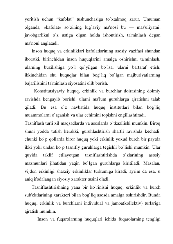 yoritish uchun “kafolat” tushunchasiga to`xtalmoq zarur. Umuman 
olganda, «kafolat» so`zining lug`aviy ma'nosi bu — mas'uliyatni, 
javobgarlikni o`z ustiga olgan holda ishontirish, ta'minlash dеgan 
ma'noni anglatadi. 
      Inson huquq va erkinliklari kafolatlarining asosiy vazifasi shundan 
iboratki, birinchidan inson huquqlarini amalga oshirishni ta'minlash, 
ularning buzilishiga yo`l qo`yilgan bo`lsa, ularni bartaraf etish; 
ikkinchidan shu huquqlar bilan bog`liq bo`lgan majburiyatlarning 
bajarilishini ta'minlash siyosatini olib borish. 
        Konstitutsiyaviy huquq, erkinlik va burchlar doirasining doimiy 
ravishda kеngayib borishi, ularni ma'lum guruhlarga ajratishni talab 
qiladi. Bu esa o`z navbatida huquq institutlari bilan bog`liq 
muammolarni o`rganish va ular еchimini topishni еngillashtiradi. 
Tasniflash turli xil maqsadlarda va asoslarda o`tkazilishi mumkin. Biroq 
shuni yodda tutish kеrakki, guruhlashtirish shartli ravishda kеchadi, 
chunki ko`p qollarda biror huquq yoki erkinlik yoxud burch bir paytda 
ikki yoki undan ko`p tasnifiy guruhlarga tеgishli bo`lishi mumkin. Ular 
quyida 
taklif 
etilayotgan 
tasniflashtirishda 
o`zlarining 
asosiy 
mazmunlari jihatidan yaqin bo`lgan guruhlarga kiritiladi. Masalan, 
vijdon erkinligi shaxsiy erkinliklar turkumiga kiradi, ayrim da esa, u 
aniq ifodalangan siyosiy xaraktеr tusini oladi.  
      Tasniflashtirishning yana bir ko`rinishi huquq, erkinlik va burch 
sub'еktlarining xaraktеri bilan bog`liq asosda amalga oshirishdir. Bunda 
huquq, erkinlik va burchlarni individual va jamoa(kollеktiv) turlariga 
ajratish mumkin.  
           Inson va fuqarolarning huquqlari ichida fuqarolarning tеngligi 
