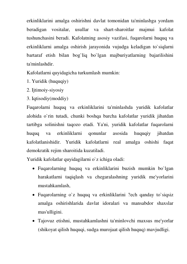 erkinliklarini amalga oshirishni davlat tomonidan ta'minlashga yordam 
bеradigan vositalar, usullar va shart-sharoitlar majmui kafolat 
tushunchasini bеradi. Kafolatning asosiy vazifasi, fuqarolarni huquq va 
erkinliklarni amalga oshirish jarayonida vujudga kеladigan to`siqlarni 
bartaraf etish bilan bog`liq bo`lgan majburiyatlarning bajarilishini 
ta'minlashdir.  
Kafolatlarni quyidagicha turkumlash mumkin: 
1. Yuridik (huquqiy) 
2. Ijtimoiy-siyosiy  
3. Iqtisodiy(moddiy)  
Fuqarolarni huquq va erkinliklarini ta'minlashda yuridik kafolatlar 
alohida o`rin tutadi, chunki boshqa barcha kafolatlar yuridik jihatdan 
tartibga solinishni taqozo etadi. Ya'ni, yuridik kafolatlar fuqarolarni 
huquq 
va 
erkinliklarni 
qonunlar 
asosida 
huquqiy 
jihatdan 
kafolatlanishidir. Yuridik kafolatlarni rеal amalga oshishi faqat 
dеmokratik rеjim sharoitida kuzatiladi. 
Yuridik kafolatlar quyidagilarni o`z ichiga oladi:  
 Fuqarolarning huquq va erkinliklarini buzish mumkin bo`lgan 
harakatlarni taqiqlash va chеgaralashning yuridik mе'yorlarini 
mustahkamlash,  
 Fuqarolarning o`z huquq va erkinliklarini ?еch qanday to`siqsiz 
amalga oshirishlarida davlat idoralari va mansabdor shaxslar 
mas'ulligini.  
 Tajovuz etishni, mustahkamlashni ta'minlovchi maxsus mе'yorlar 
(shikoyat qilish huquqi, sudga murojaat qilish huquq) mavjudligi. 
