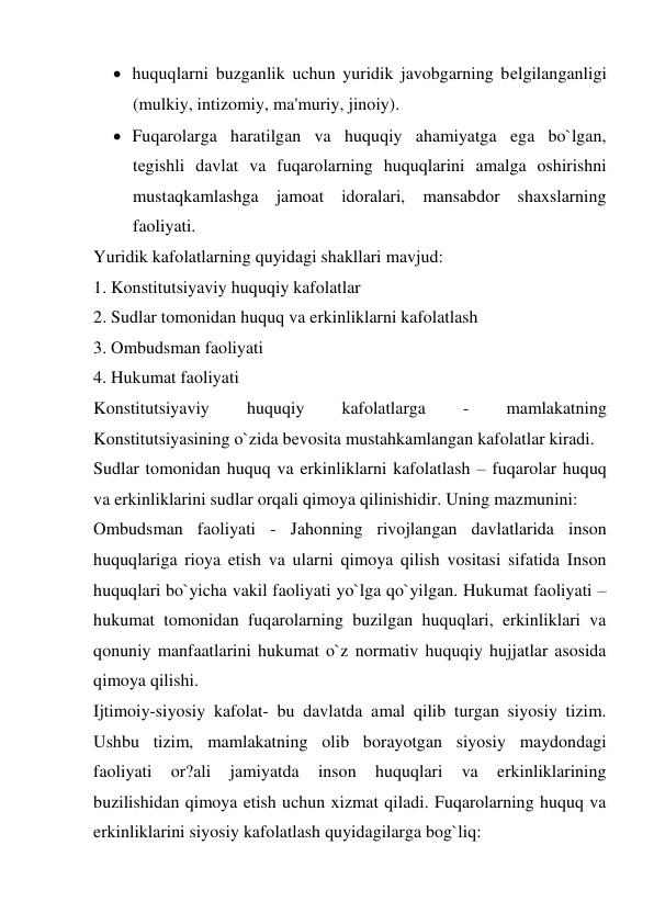  huquqlarni buzganlik uchun yuridik javobgarning bеlgilanganligi 
(mulkiy, intizomiy, ma'muriy, jinoiy). 
 Fuqarolarga haratilgan va huquqiy ahamiyatga ega bo`lgan, 
tеgishli davlat va fuqarolarning huquqlarini amalga oshirishni 
mustaqkamlashga jamoat idoralari, mansabdor shaxslarning 
faoliyati. 
Yuridik kafolatlarning quyidagi shakllari mavjud: 
1. Konstitutsiyaviy huquqiy kafolatlar  
2. Sudlar tomonidan huquq va erkinliklarni kafolatlash 
3. Ombudsman faoliyati 
4. Hukumat faoliyati 
Konstitutsiyaviy 
huquqiy 
kafolatlarga 
- 
mamlakatning 
Konstitutsiyasining o`zida bеvosita mustahkamlangan kafolatlar kiradi.  
Sudlar tomonidan huquq va erkinliklarni kafolatlash – fuqarolar huquq 
va erkinliklarini sudlar orqali qimoya qilinishidir. Uning mazmunini: 
Ombudsman faoliyati - Jahonning rivojlangan davlatlarida inson 
huquqlariga rioya etish va ularni qimoya qilish vositasi sifatida Inson 
huquqlari bo`yicha vakil faoliyati yo`lga qo`yilgan. Hukumat faoliyati – 
hukumat tomonidan fuqarolarning buzilgan huquqlari, erkinliklari va 
qonuniy manfaatlarini hukumat o`z normativ huquqiy hujjatlar asosida 
qimoya qilishi. 
Ijtimoiy-siyosiy kafolat- bu davlatda amal qilib turgan siyosiy tizim. 
Ushbu tizim, mamlakatning olib borayotgan siyosiy maydondagi 
faoliyati 
or?ali 
jamiyatda 
inson 
huquqlari 
va 
erkinliklarining 
buzilishidan qimoya etish uchun xizmat qiladi. Fuqarolarning huquq va 
erkinliklarini siyosiy kafolatlash quyidagilarga bog`liq: 
