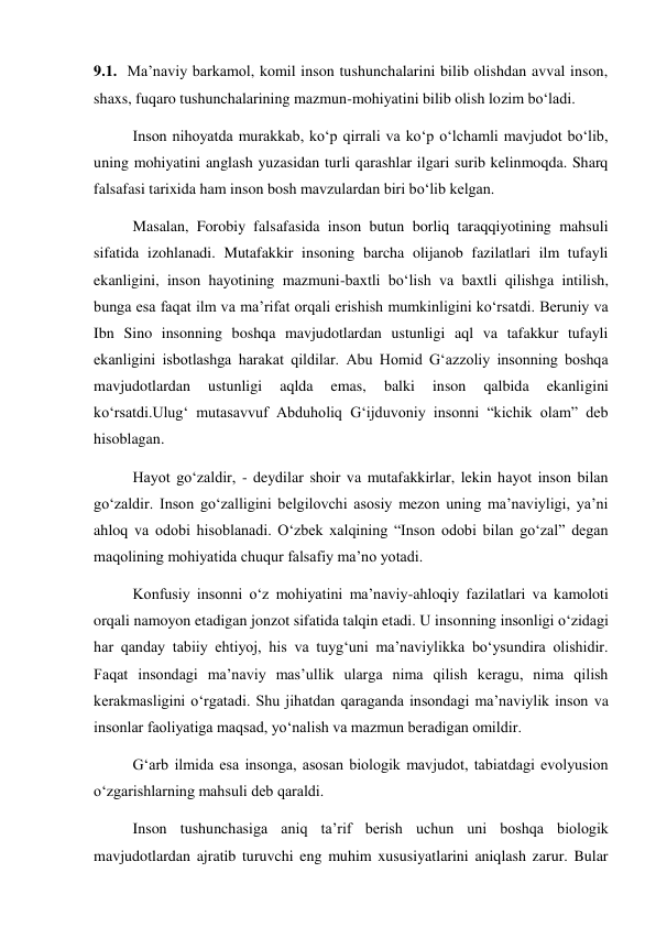 9.1.  Ma’naviy barkamol, komil inson tushunchalarini bilib olishdan avval inson, 
shaxs, fuqaro tushunchalarining mazmun-mohiyatini bilib olish lozim bо‘ladi. 
Inson nihoyatda murakkab, kо‘p qirrali va kо‘p о‘lchamli mavjudot bо‘lib, 
uning mohiyatini anglash yuzasidan turli qarashlar ilgari surib kelinmoqda. Sharq 
falsafasi tarixida ham inson bosh mavzulardan biri bо‘lib kelgan. 
Masalan, Forobiy falsafasida inson butun borliq taraqqiyotining mahsuli 
sifatida izohlanadi. Mutafakkir insoning barcha olijanob fazilatlari ilm tufayli 
ekanligini, inson hayotining mazmuni-baxtli bо‘lish va baxtli qilishga intilish, 
bunga esa faqat ilm va ma’rifat orqali erishish mumkinligini kо‘rsatdi. Beruniy va 
Ibn Sino insonning boshqa mavjudotlardan ustunligi aql va tafakkur tufayli 
ekanligini isbotlashga harakat qildilar. Abu Homid G‘azzoliy insonning boshqa 
mavjudotlardan 
ustunligi 
aqlda 
emas, 
balki 
inson 
qalbida 
ekanligini 
kо‘rsatdi.Ulug‘ mutasavvuf Abduholiq G‘ijduvoniy insonni “kichik olam” deb 
hisoblagan. 
Hayot gо‘zaldir, - deydilar shoir va mutafakkirlar, lekin hayot inson bilan 
gо‘zaldir. Inson gо‘zalligini belgilovchi asosiy mezon uning ma’naviyligi, ya’ni 
ahloq va odobi hisoblanadi. О‘zbek xalqining “Inson odobi bilan gо‘zal” degan 
maqolining mohiyatida chuqur falsafiy ma’no yotadi. 
Konfusiy insonni о‘z mohiyatini ma’naviy-ahloqiy fazilatlari va kamoloti 
orqali namoyon etadigan jonzot sifatida talqin etadi. U insonning insonligi о‘zidagi 
har qanday tabiiy ehtiyoj, his va tuyg‘uni ma’naviylikka bо‘ysundira olishidir. 
Faqat insondagi ma’naviy mas’ullik ularga nima qilish keragu, nima qilish 
kerakmasligini о‘rgatadi. Shu jihatdan qaraganda insondagi ma’naviylik inson va 
insonlar faoliyatiga maqsad, yо‘nalish va mazmun beradigan omildir. 
G‘arb ilmida esa insonga, asosan biologik mavjudot, tabiatdagi evolyusion 
о‘zgarishlarning mahsuli deb qaraldi. 
Inson tushunchasiga aniq ta’rif berish uchun uni boshqa biologik 
mavjudotlardan ajratib turuvchi eng muhim xususiyatlarini aniqlash zarur. Bular 
