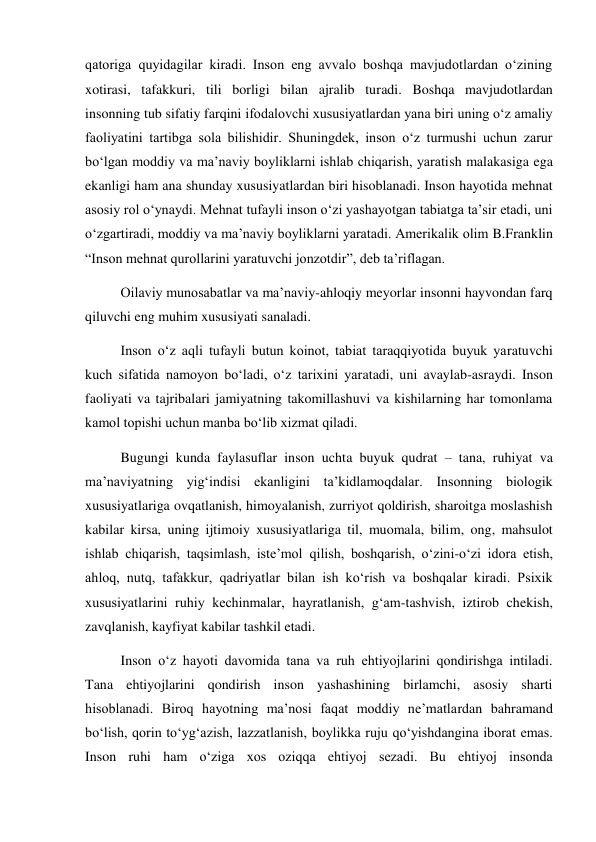 qatoriga quyidagilar kiradi. Inson eng avvalo boshqa mavjudotlardan о‘zining 
xotirasi, tafakkuri, tili borligi bilan ajralib turadi. Boshqa mavjudotlardan 
insonning tub sifatiy farqini ifodalovchi xususiyatlardan yana biri uning о‘z amaliy 
faoliyatini tartibga sola bilishidir. Shuningdek, inson о‘z turmushi uchun zarur 
bо‘lgan moddiy va ma’naviy boyliklarni ishlab chiqarish, yaratish malakasiga ega 
ekanligi ham ana shunday xususiyatlardan biri hisoblanadi. Inson hayotida mehnat 
asosiy rol о‘ynaydi. Mehnat tufayli inson о‘zi yashayotgan tabiatga ta’sir etadi, uni 
о‘zgartiradi, moddiy va ma’naviy boyliklarni yaratadi. Amerikalik olim B.Franklin 
“Inson mehnat qurollarini yaratuvchi jonzotdir”, deb ta’riflagan. 
Oilaviy munosabatlar va ma’naviy-ahloqiy meyorlar insonni hayvondan farq 
qiluvchi eng muhim xususiyati sanaladi. 
Inson о‘z aqli tufayli butun koinot, tabiat taraqqiyotida buyuk yaratuvchi 
kuch sifatida namoyon bо‘ladi, о‘z tarixini yaratadi, uni avaylab-asraydi. Inson 
faoliyati va tajribalari jamiyatning takomillashuvi va kishilarning har tomonlama 
kamol topishi uchun manba bо‘lib xizmat qiladi. 
Bugungi kunda faylasuflar inson uchta buyuk qudrat – tana, ruhiyat va 
ma’naviyatning yig‘indisi ekanligini ta’kidlamoqdalar. Insonning biologik 
xususiyatlariga ovqatlanish, himoyalanish, zurriyot qoldirish, sharoitga moslashish 
kabilar kirsa, uning ijtimoiy xususiyatlariga til, muomala, bilim, ong, mahsulot 
ishlab chiqarish, taqsimlash, iste’mol qilish, boshqarish, о‘zini-о‘zi idora etish, 
ahloq, nutq, tafakkur, qadriyatlar bilan ish kо‘rish va boshqalar kiradi. Psixik 
xususiyatlarini ruhiy kechinmalar, hayratlanish, g‘am-tashvish, iztirob chekish, 
zavqlanish, kayfiyat kabilar tashkil etadi. 
Inson о‘z hayoti davomida tana va ruh ehtiyojlarini qondirishga intiladi. 
Tana ehtiyojlarini qondirish inson yashashining birlamchi, asosiy sharti 
hisoblanadi. Biroq hayotning ma’nosi faqat moddiy ne’matlardan bahramand 
bо‘lish, qorin tо‘yg‘azish, lazzatlanish, boylikka ruju qо‘yishdangina iborat emas. 
Inson ruhi ham о‘ziga xos oziqqa ehtiyoj sezadi. Bu ehtiyoj insonda 
